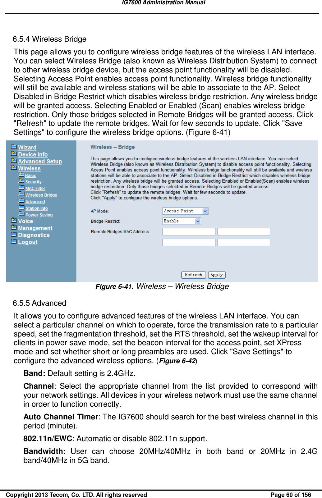   IG7600 Administration Manual  Copyright 2013 Tecom, Co. LTD. All rights reserved  Page 60 of 156  6.5.4 Wireless Bridge This page allows you to configure wireless bridge features of the wireless LAN interface. You can select Wireless Bridge (also known as Wireless Distribution System) to connect to other wireless bridge device, but the access point functionality will be disabled. Selecting Access Point enables access point functionality. Wireless bridge functionality will still be available and wireless stations will be able to associate to the AP. Select Disabled in Bridge Restrict which disables wireless bridge restriction. Any wireless bridge will be granted access. Selecting Enabled or Enabled (Scan) enables wireless bridge restriction. Only those bridges selected in Remote Bridges will be granted access. Click &quot;Refresh&quot; to update the remote bridges. Wait for few seconds to update. Click &quot;Save Settings&quot; to configure the wireless bridge options. (Figure 6-41)  Figure 6-41.  Wireless – Wireless Bridge 6.5.5 Advanced It allows you to configure advanced features of the wireless LAN interface. You can select a particular channel on which to operate, force the transmission rate to a particular speed, set the fragmentation threshold, set the RTS threshold, set the wakeup interval for clients in power-save mode, set the beacon interval for the access point, set XPress mode and set whether short or long preambles are used. Click &quot;Save Settings&quot; to configure the advanced wireless options. (Figure 6-42) Band: Default setting is 2.4GHz. Channel:  Select  the  appropriate  channel  from  the  list  provided  to  correspond  with your network settings. All devices in your wireless network must use the same channel in order to function correctly. Auto Channel Timer: The IG7600 should search for the best wireless channel in this period (minute). 802.11n/EWC: Automatic or disable 802.11n support. Bandwidth:  User  can  choose  20MHz/40MHz  in  both  band  or  20MHz  in  2.4G band/40MHz in 5G band. 