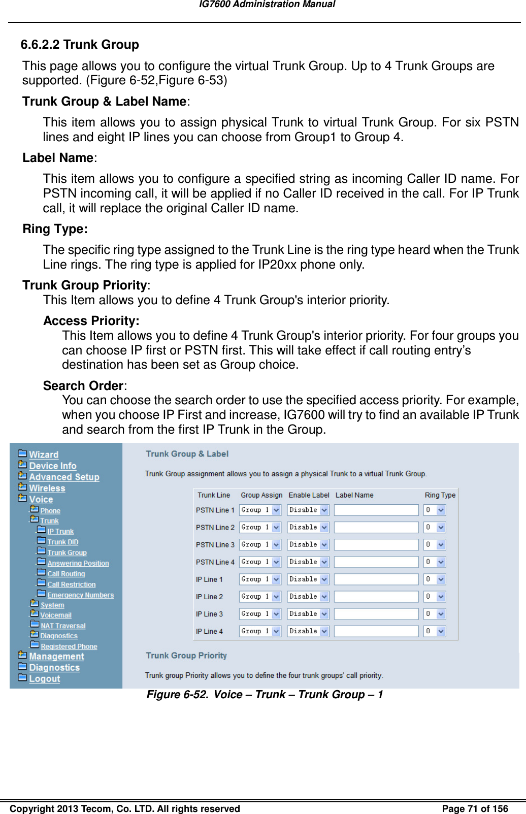   IG7600 Administration Manual  Copyright 2013 Tecom, Co. LTD. All rights reserved  Page 71 of 156 6.6.2.2 Trunk Group This page allows you to configure the virtual Trunk Group. Up to 4 Trunk Groups are supported. (Figure 6-52,Figure 6-53) Trunk Group &amp; Label Name: This item allows you to assign physical Trunk to virtual Trunk Group. For six PSTN lines and eight IP lines you can choose from Group1 to Group 4. Label Name: This item allows you to configure a specified string as incoming Caller ID name. For PSTN incoming call, it will be applied if no Caller ID received in the call. For IP Trunk call, it will replace the original Caller ID name. Ring Type: The specific ring type assigned to the Trunk Line is the ring type heard when the Trunk Line rings. The ring type is applied for IP20xx phone only. Trunk Group Priority: This Item allows you to define 4 Trunk Group&apos;s interior priority.   Access Priority: This Item allows you to define 4 Trunk Group&apos;s interior priority. For four groups you can choose IP first or PSTN first. This will take effect if call routing entry’s destination has been set as Group choice. Search Order: You can choose the search order to use the specified access priority. For example, when you choose IP First and increase, IG7600 will try to find an available IP Trunk and search from the first IP Trunk in the Group.  Figure 6-52.  Voice – Trunk – Trunk Group – 1  
