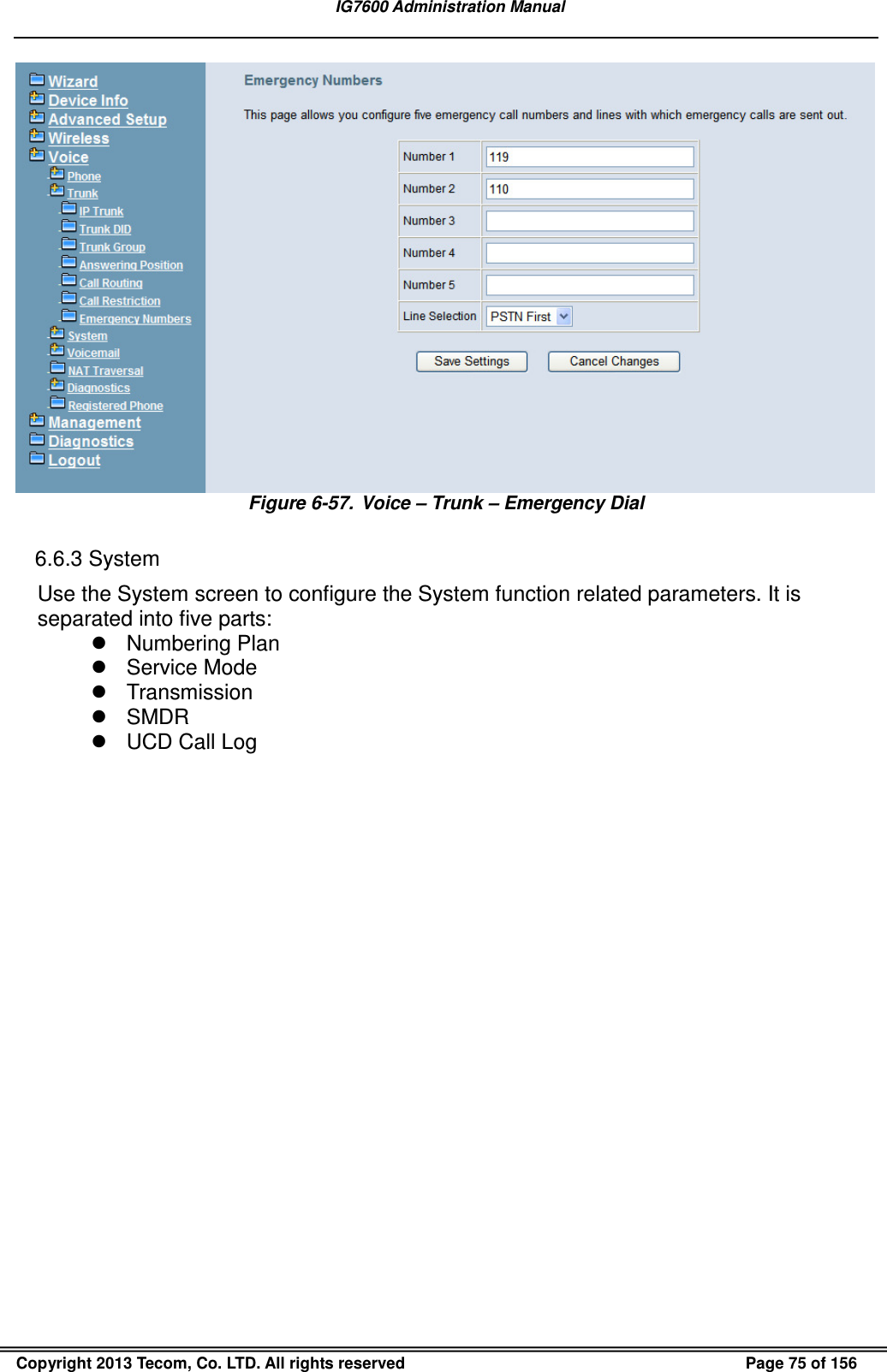   IG7600 Administration Manual  Copyright 2013 Tecom, Co. LTD. All rights reserved  Page 75 of 156  Figure 6-57.  Voice – Trunk – Emergency Dial  6.6.3 System Use the System screen to configure the System function related parameters. It is separated into five parts:   Numbering Plan   Service Mode   Transmission   SMDR   UCD Call Log 