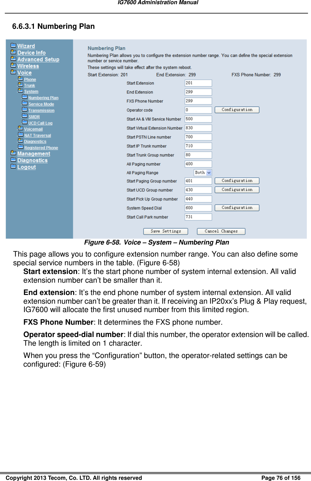   IG7600 Administration Manual  Copyright 2013 Tecom, Co. LTD. All rights reserved  Page 76 of 156 6.6.3.1 Numbering Plan  Figure 6-58.  Voice – System – Numbering Plan This page allows you to configure extension number range. You can also define some special service numbers in the table. (Figure 6-58) Start extension: It’s the start phone number of system internal extension. All valid extension number can’t be smaller than it. End extension: It’s the end phone number of system internal extension. All valid extension number can’t be greater than it. If receiving an IP20xx’s Plug &amp; Play request, IG7600 will allocate the first unused number from this limited region.   FXS Phone Number: It determines the FXS phone number. Operator speed-dial number: If dial this number, the operator extension will be called. The length is limited on 1 character. When you press the “Configuration” button, the operator-related settings can be configured: (Figure 6-59) 