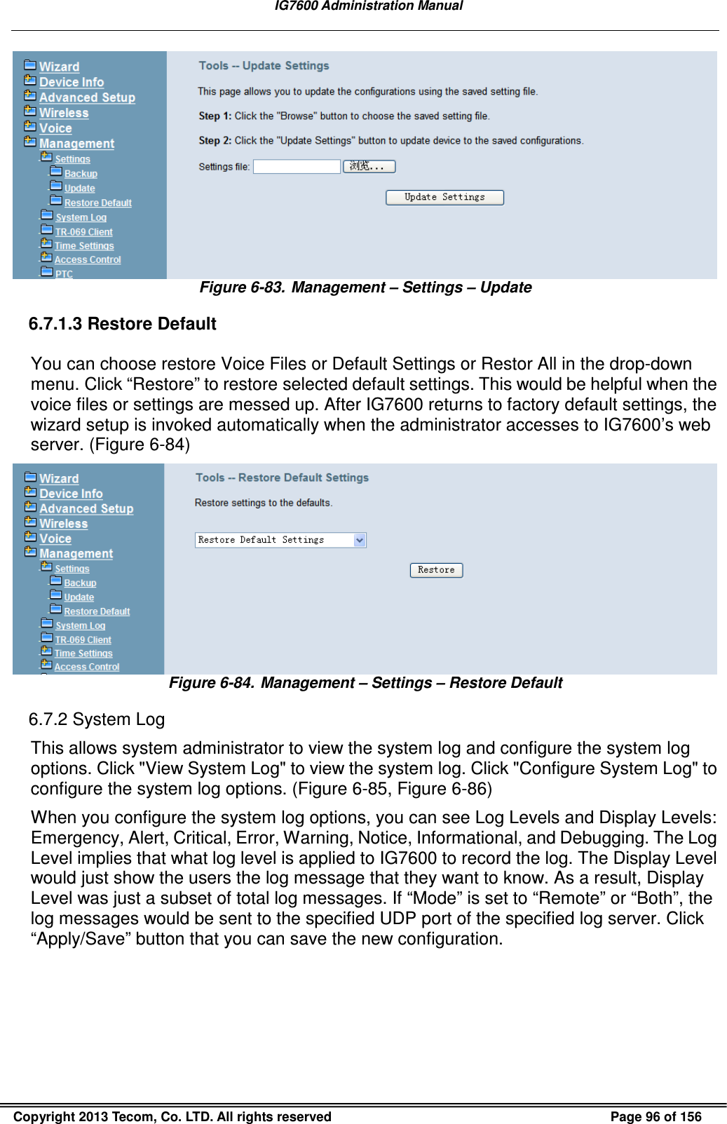   IG7600 Administration Manual  Copyright 2013 Tecom, Co. LTD. All rights reserved  Page 96 of 156  Figure 6-83. Management – Settings – Update 6.7.1.3 Restore Default You can choose restore Voice Files or Default Settings or Restor All in the drop-down menu. Click “Restore” to restore selected default settings. This would be helpful when the voice files or settings are messed up. After IG7600 returns to factory default settings, the wizard setup is invoked automatically when the administrator accesses to IG7600’s web server. (Figure 6-84)  Figure 6-84. Management – Settings – Restore Default 6.7.2 System Log This allows system administrator to view the system log and configure the system log options. Click &quot;View System Log&quot; to view the system log. Click &quot;Configure System Log&quot; to configure the system log options. (Figure 6-85, Figure 6-86) When you configure the system log options, you can see Log Levels and Display Levels: Emergency, Alert, Critical, Error, Warning, Notice, Informational, and Debugging. The Log Level implies that what log level is applied to IG7600 to record the log. The Display Level would just show the users the log message that they want to know. As a result, Display Level was just a subset of total log messages. If “Mode” is set to “Remote” or “Both”, the log messages would be sent to the specified UDP port of the specified log server. Click “Apply/Save” button that you can save the new configuration.   