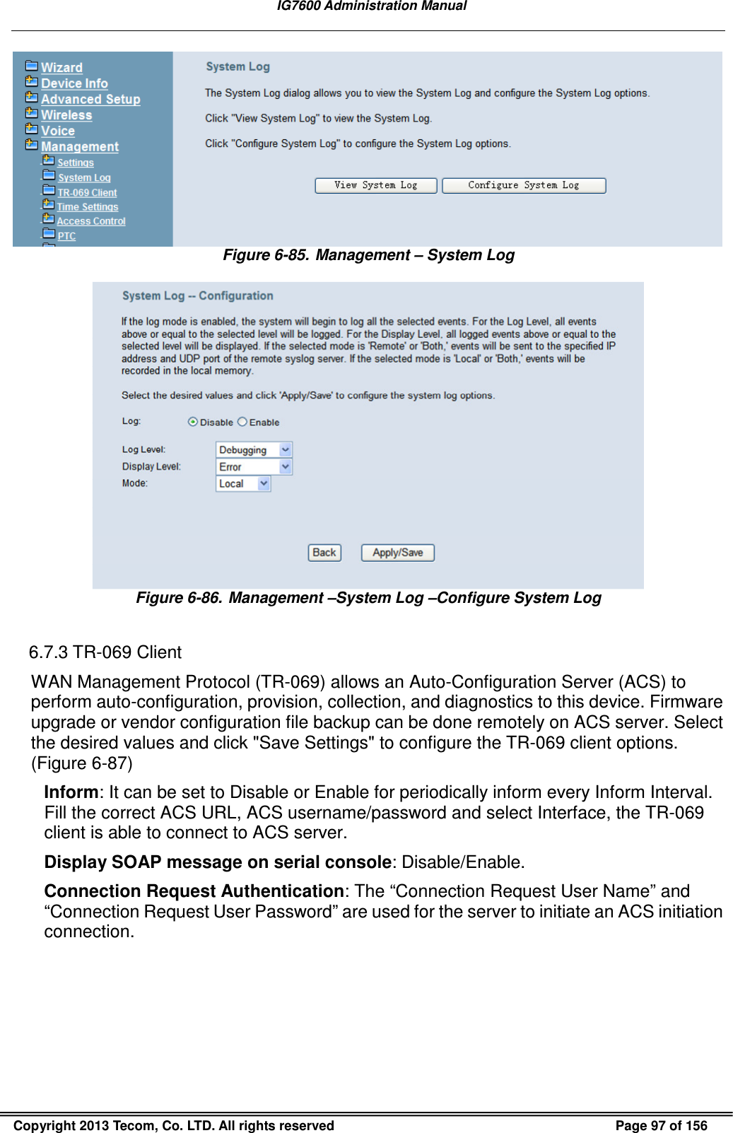  IG7600 Administration Manual  Copyright 2013 Tecom, Co. LTD. All rights reserved  Page 97 of 156  Figure 6-85. Management – System Log   Figure 6-86. Management –System Log –Configure System Log  6.7.3 TR-069 Client WAN Management Protocol (TR-069) allows an Auto-Configuration Server (ACS) to perform auto-configuration, provision, collection, and diagnostics to this device. Firmware upgrade or vendor configuration file backup can be done remotely on ACS server. Select the desired values and click &quot;Save Settings&quot; to configure the TR-069 client options. (Figure 6-87) Inform: It can be set to Disable or Enable for periodically inform every Inform Interval. Fill the correct ACS URL, ACS username/password and select Interface, the TR-069 client is able to connect to ACS server. Display SOAP message on serial console: Disable/Enable. Connection Request Authentication: The “Connection Request User Name” and “Connection Request User Password” are used for the server to initiate an ACS initiation connection. 