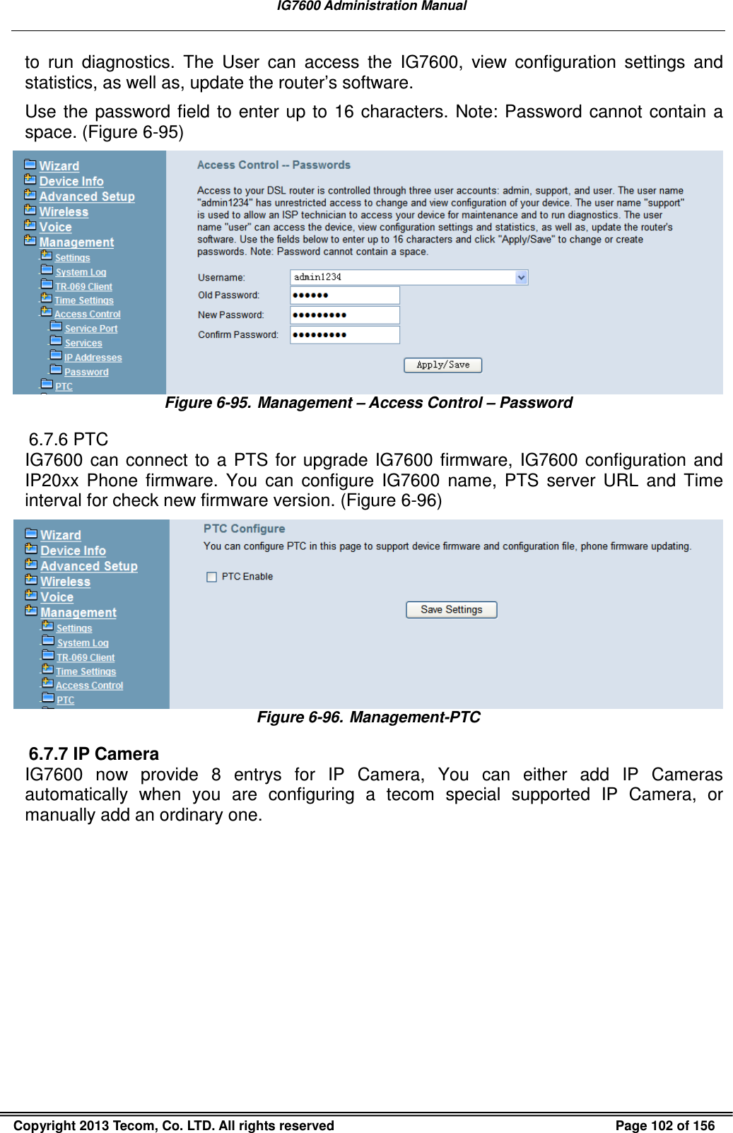   IG7600 Administration Manual  Copyright 2013 Tecom, Co. LTD. All rights reserved  Page 102 of 156 to  run  diagnostics.  The  User  can  access  the  IG7600,  view  configuration  settings  and statistics, as well as, update the router’s software.   Use  the  password field  to  enter  up  to  16  characters.  Note:  Password cannot contain  a space. (Figure 6-95)  Figure 6-95. Management – Access Control – Password 6.7.6 PTC IG7600  can  connect  to  a  PTS  for  upgrade  IG7600  firmware,  IG7600  configuration  and IP20xx  Phone  firmware.  You  can  configure  IG7600  name,  PTS  server  URL  and  Time interval for check new firmware version. (Figure 6-96)  Figure 6-96. Management-PTC 6.7.7 IP Camera IG7600  now  provide  8  entrys  for  IP  Camera,  You  can  either  add  IP  Cameras automatically  when  you  are  configuring  a  tecom  special  supported  IP  Camera,  or manually add an ordinary one. 