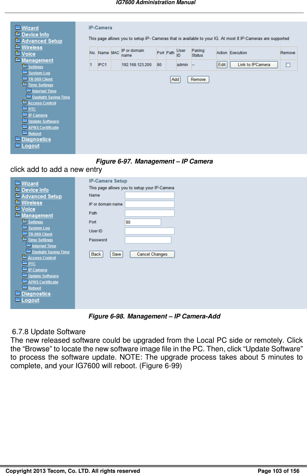   IG7600 Administration Manual  Copyright 2013 Tecom, Co. LTD. All rights reserved  Page 103 of 156  Figure 6-97. Management – IP Camera click add to add a new entry  Figure 6-98. Management – IP Camera-Add 6.7.8 Update Software The new released software could be upgraded from the Local PC side or remotely. Click the “Browse” to locate the new software image file in the PC. Then, click “Update Software” to process the software update. NOTE: The upgrade process takes about 5 minutes to complete, and your IG7600 will reboot. (Figure 6-99) 