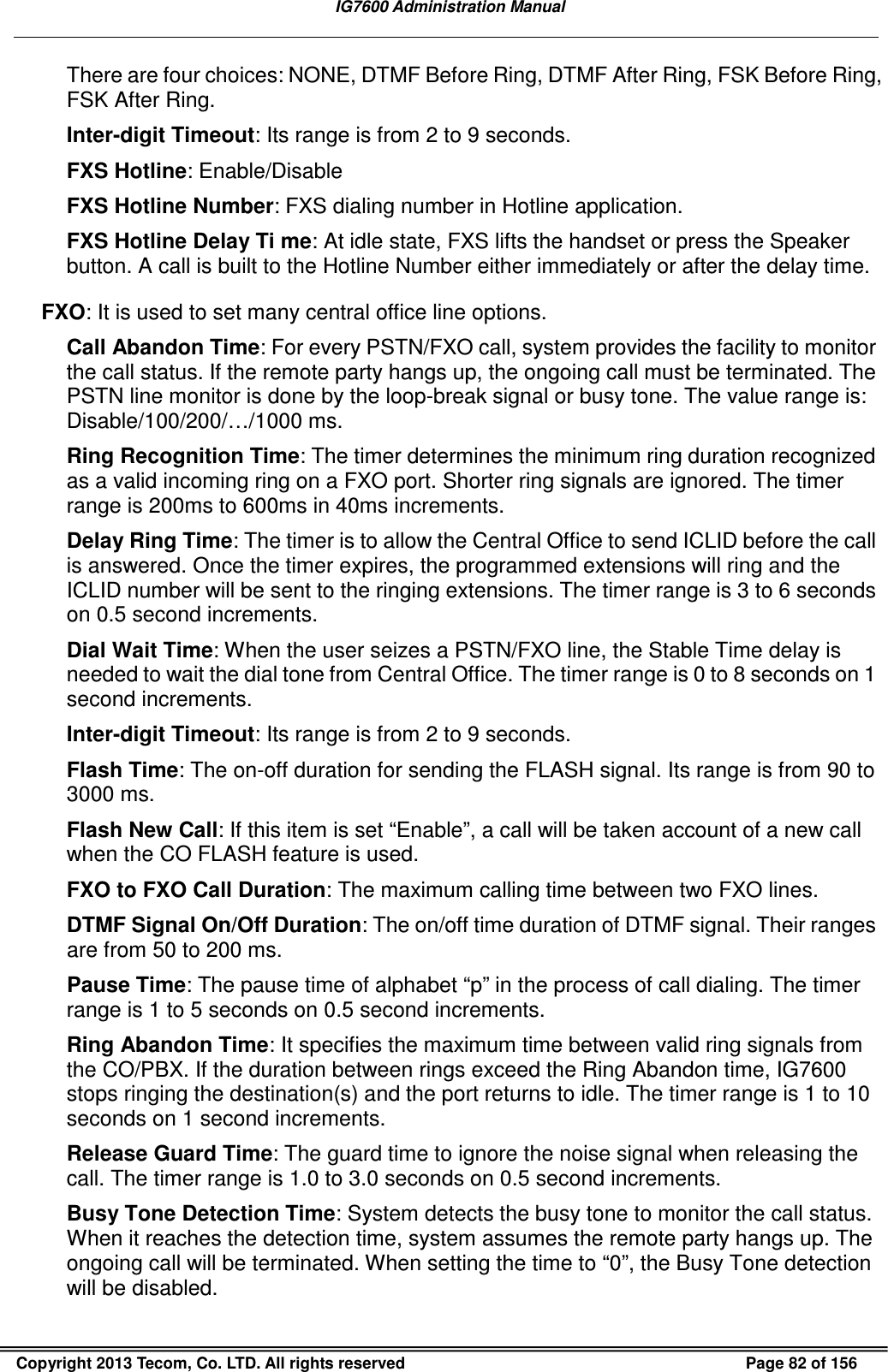   IG7600 Administration Manual  Copyright 2013 Tecom, Co. LTD. All rights reserved  Page 82 of 156 There are four choices: NONE, DTMF Before Ring, DTMF After Ring, FSK Before Ring, FSK After Ring. Inter-digit Timeout: Its range is from 2 to 9 seconds. FXS Hotline: Enable/Disable FXS Hotline Number: FXS dialing number in Hotline application. FXS Hotline Delay Ti me: At idle state, FXS lifts the handset or press the Speaker button. A call is built to the Hotline Number either immediately or after the delay time. FXO: It is used to set many central office line options.  Call Abandon Time: For every PSTN/FXO call, system provides the facility to monitor the call status. If the remote party hangs up, the ongoing call must be terminated. The PSTN line monitor is done by the loop-break signal or busy tone. The value range is: Disable/100/200/…/1000 ms. Ring Recognition Time: The timer determines the minimum ring duration recognized as a valid incoming ring on a FXO port. Shorter ring signals are ignored. The timer range is 200ms to 600ms in 40ms increments. Delay Ring Time: The timer is to allow the Central Office to send ICLID before the call is answered. Once the timer expires, the programmed extensions will ring and the ICLID number will be sent to the ringing extensions. The timer range is 3 to 6 seconds on 0.5 second increments. Dial Wait Time: When the user seizes a PSTN/FXO line, the Stable Time delay is needed to wait the dial tone from Central Office. The timer range is 0 to 8 seconds on 1 second increments. Inter-digit Timeout: Its range is from 2 to 9 seconds. Flash Time: The on-off duration for sending the FLASH signal. Its range is from 90 to 3000 ms. Flash New Call: If this item is set “Enable”, a call will be taken account of a new call when the CO FLASH feature is used.   FXO to FXO Call Duration: The maximum calling time between two FXO lines. DTMF Signal On/Off Duration: The on/off time duration of DTMF signal. Their ranges are from 50 to 200 ms. Pause Time: The pause time of alphabet “p” in the process of call dialing. The timer range is 1 to 5 seconds on 0.5 second increments. Ring Abandon Time: It specifies the maximum time between valid ring signals from the CO/PBX. If the duration between rings exceed the Ring Abandon time, IG7600 stops ringing the destination(s) and the port returns to idle. The timer range is 1 to 10 seconds on 1 second increments. Release Guard Time: The guard time to ignore the noise signal when releasing the call. The timer range is 1.0 to 3.0 seconds on 0.5 second increments. Busy Tone Detection Time: System detects the busy tone to monitor the call status. When it reaches the detection time, system assumes the remote party hangs up. The ongoing call will be terminated. When setting the time to “0”, the Busy Tone detection will be disabled. 
