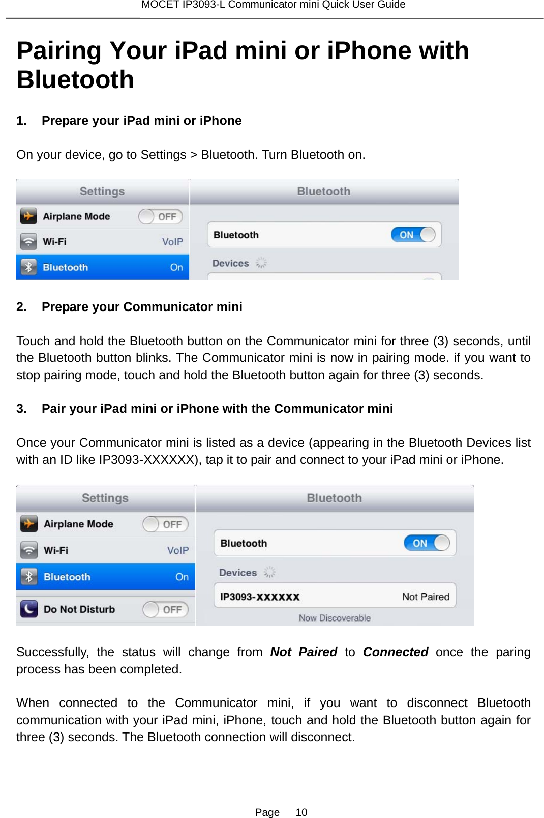Page   10 MOCET IP3093-L Communicator mini Quick User Guide  Pairing Your iPad mini or iPhone with Bluetooth  1. Prepare your iPad mini or iPhone  On your device, go to Settings &gt; Bluetooth. Turn Bluetooth on.    2. Prepare your Communicator mini  Touch and hold the Bluetooth button on the Communicator mini for three (3) seconds, until the Bluetooth button blinks. The Communicator mini is now in pairing mode. if you want to stop pairing mode, touch and hold the Bluetooth button again for three (3) seconds.  3. Pair your iPad mini or iPhone with the Communicator mini  Once your Communicator mini is listed as a device (appearing in the Bluetooth Devices list with an ID like IP3093-XXXXXX), tap it to pair and connect to your iPad mini or iPhone.    Successfully, the status will change from Not Paired to Connected  once the paring process has been completed.  When connected to the Communicator mini, if you want to disconnect Bluetooth communication with your iPad mini, iPhone, touch and hold the Bluetooth button again for three (3) seconds. The Bluetooth connection will disconnect.    