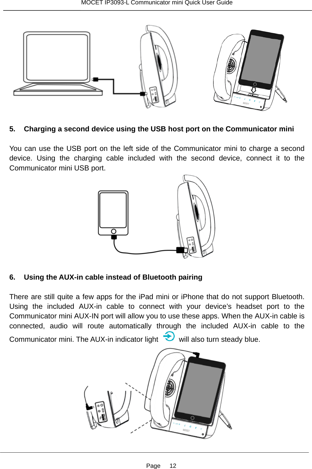 Page   12 MOCET IP3093-L Communicator mini Quick User Guide            5. Charging a second device using the USB host port on the Communicator mini  You can use the USB port on the left side of the Communicator mini to charge a second device. Using the charging cable included with the second device, connect it to the Communicator mini USB port.   6. Using the AUX-in cable instead of Bluetooth pairing  There are still quite a few apps for the iPad mini or iPhone that do not support Bluetooth. Using the included AUX-in cable to connect with your device’s headset port to the Communicator mini AUX-IN port will allow you to use these apps. When the AUX-in cable is connected, audio will route automatically through the included AUX-in cable to the Communicator mini. The AUX-in indicator light    will also turn steady blue.  