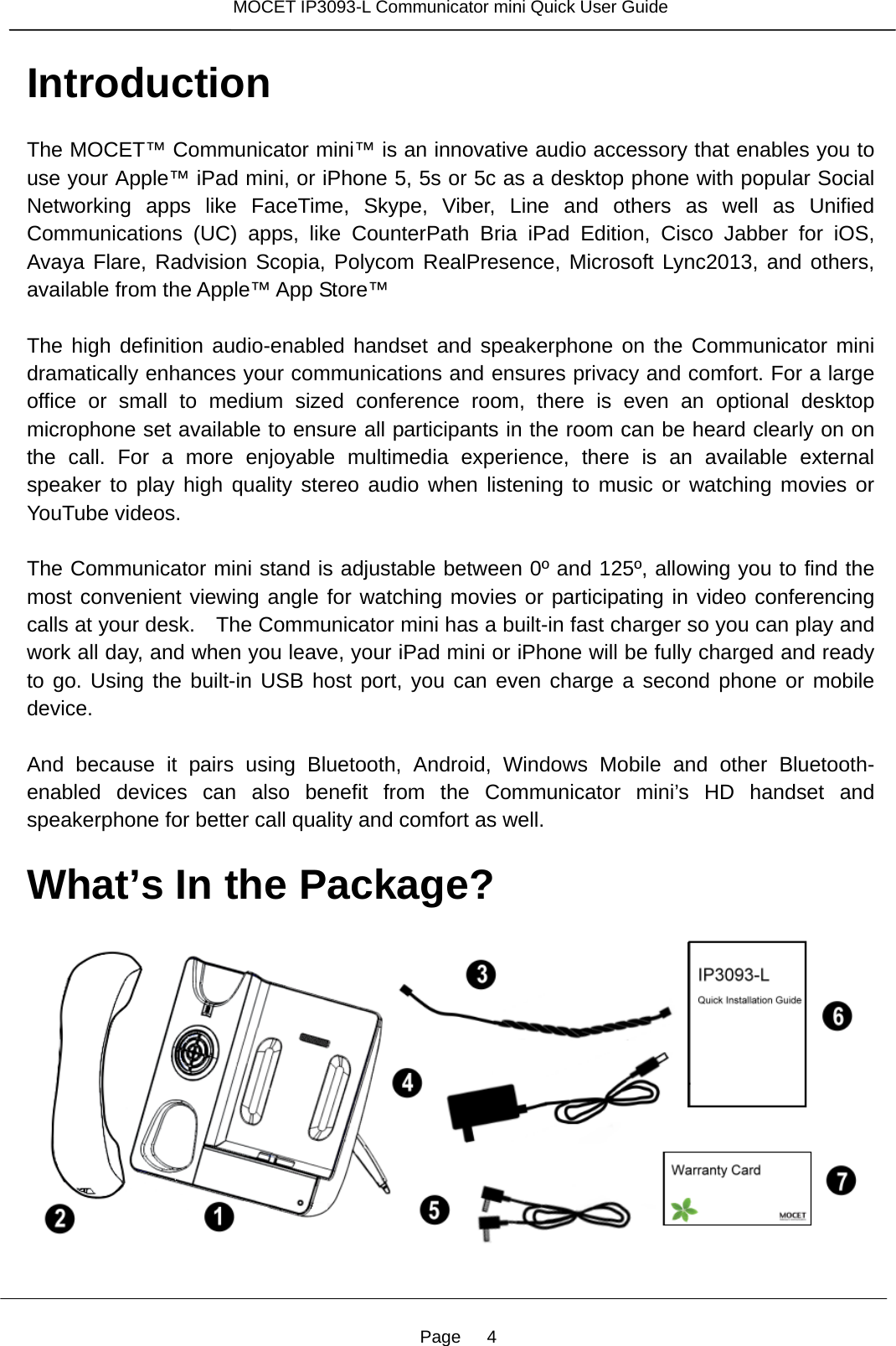 Page   4 MOCET IP3093-L Communicator mini Quick User Guide  Introduction The MOCET™ Communicator mini™ is an innovative audio accessory that enables you to use your Apple™ iPad mini, or iPhone 5, 5s or 5c as a desktop phone with popular Social Networking apps like FaceTime, Skype, Viber, Line and others as well as Unified Communications (UC) apps, like CounterPath Bria iPad Edition, Cisco Jabber for iOS, Avaya Flare, Radvision Scopia, Polycom RealPresence, Microsoft Lync2013, and others, available from the Apple™ App Store™  The high definition audio-enabled handset and speakerphone on the Communicator mini dramatically enhances your communications and ensures privacy and comfort. For a large office or small to medium sized conference room, there is even an optional desktop microphone set available to ensure all participants in the room can be heard clearly on on the call. For a more enjoyable multimedia experience, there is an available external speaker to play high quality stereo audio when listening to music or watching movies or YouTube videos.  The Communicator mini stand is adjustable between 0º and 125º, allowing you to find the most convenient viewing angle for watching movies or participating in video conferencing calls at your desk.    The Communicator mini has a built-in fast charger so you can play and work all day, and when you leave, your iPad mini or iPhone will be fully charged and ready to go. Using the built-in USB host port, you can even charge a second phone or mobile device.  And because it pairs using Bluetooth, Android, Windows Mobile and other Bluetooth-enabled devices can also benefit from the Communicator mini’s HD handset and speakerphone for better call quality and comfort as well.  What’s In the Package?      