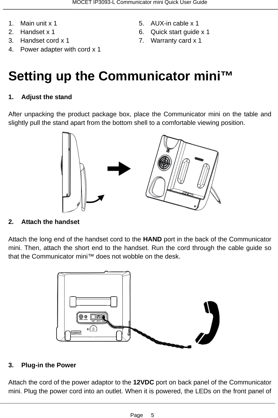 Page   5 MOCET IP3093-L Communicator mini Quick User Guide  1.   Main unit x 1 2.   Handset x 1 3.   Handset cord x 1 4.   Power adapter with cord x 1 5.   AUX-in cable x 1 6.   Quick start guide x 1 7.   Warranty card x 1   Setting up the Communicator mini™  1. Adjust the stand  After unpacking the product package box, place the Communicator mini on the table and slightly pull the stand apart from the bottom shell to a comfortable viewing position.      2. Attach the handset  Attach the long end of the handset cord to the HAND port in the back of the Communicator mini. Then, attach the short end to the handset. Run the cord through the cable guide so that the Communicator mini™ does not wobble on the desk.    3. Plug-in the Power  Attach the cord of the power adaptor to the 12VDC port on back panel of the Communicator mini. Plug the power cord into an outlet. When it is powered, the LEDs on the front panel of 