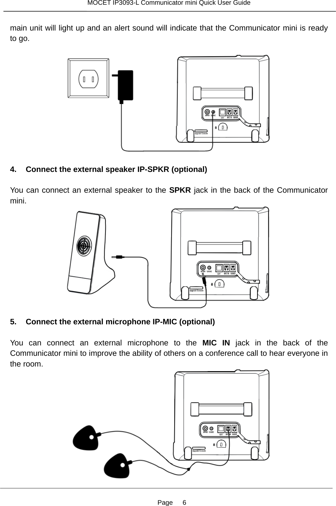 Page   6 MOCET IP3093-L Communicator mini Quick User Guide  main unit will light up and an alert sound will indicate that the Communicator mini is ready to go.     4. Connect the external speaker IP-SPKR (optional)  You can connect an external speaker to the SPKR jack in the back of the Communicator mini.  5. Connect the external microphone IP-MIC (optional)  You can connect an external microphone to the MIC IN jack in the back of the Communicator mini to improve the ability of others on a conference call to hear everyone in the room.    