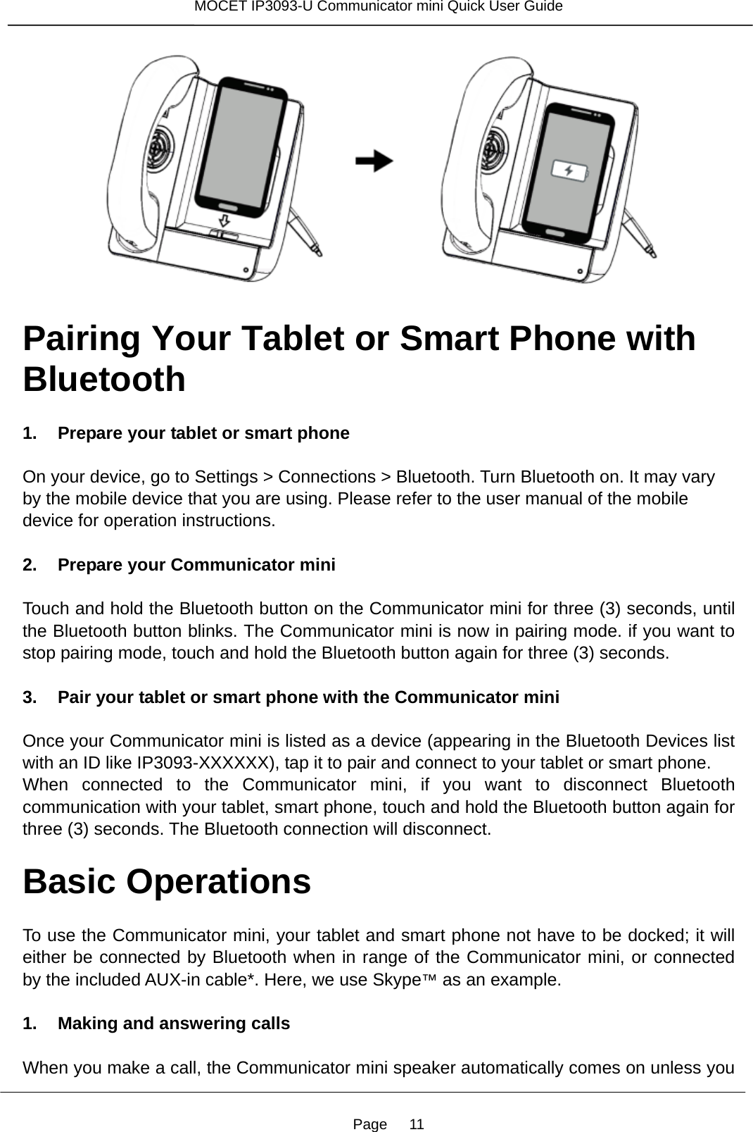 Page   11 MOCET IP3093-U Communicator mini Quick User Guide    Pairing Your Tablet or Smart Phone with Bluetooth  1. Prepare your tablet or smart phone  On your device, go to Settings &gt; Connections &gt; Bluetooth. Turn Bluetooth on. It may vary by the mobile device that you are using. Please refer to the user manual of the mobile device for operation instructions.  2. Prepare your Communicator mini  Touch and hold the Bluetooth button on the Communicator mini for three (3) seconds, until the Bluetooth button blinks. The Communicator mini is now in pairing mode. if you want to stop pairing mode, touch and hold the Bluetooth button again for three (3) seconds.  3. Pair your tablet or smart phone with the Communicator mini  Once your Communicator mini is listed as a device (appearing in the Bluetooth Devices list with an ID like IP3093-XXXXXX), tap it to pair and connect to your tablet or smart phone. When connected to the Communicator mini, if you want to disconnect Bluetooth communication with your tablet, smart phone, touch and hold the Bluetooth button again for three (3) seconds. The Bluetooth connection will disconnect.    Basic Operations  To use the Communicator mini, your tablet and smart phone not have to be docked; it will either be connected by Bluetooth when in range of the Communicator mini, or connected by the included AUX-in cable*. Here, we use Skype™ as an example.  1. Making and answering calls  When you make a call, the Communicator mini speaker automatically comes on unless you 
