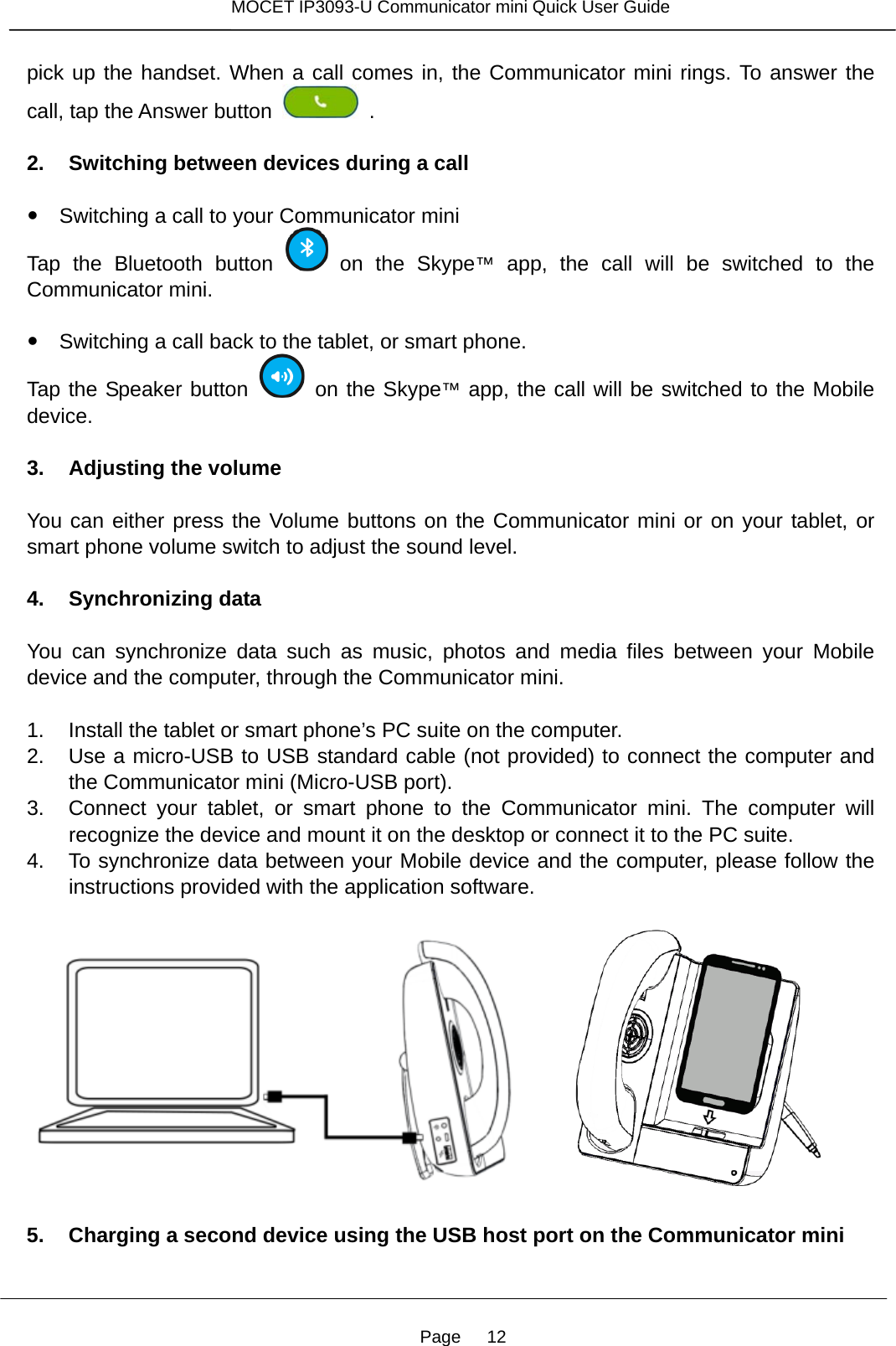 Page   12 MOCET IP3093-U Communicator mini Quick User Guide  pick up the handset. When a call comes in, the Communicator mini rings. To answer the call, tap the Answer button    .  2. Switching between devices during a call      Switching a call to your Communicator miniTap the Bluetooth button   on the Skype™ app, the call will be switched to the Communicator mini.        Switching a call back to the tablet, or smart phone.Tap the Speaker button   on the Skype™ app, the call will be switched to the Mobile device.  3. Adjusting the volume  You can either press the Volume buttons on the Communicator mini or on your tablet, or smart phone volume switch to adjust the sound level.      4. Synchronizing data  You can synchronize data such as music, photos and media files between your Mobile device and the computer, through the Communicator mini.  1.  Install the tablet or smart phone’s PC suite on the computer. 2.  Use a micro-USB to USB standard cable (not provided) to connect the computer and the Communicator mini (Micro-USB port). 3.  Connect your tablet, or smart phone to the Communicator mini. The computer will recognize the device and mount it on the desktop or connect it to the PC suite.   4.  To synchronize data between your Mobile device and the computer, please follow the instructions provided with the application software.         5. Charging a second device using the USB host port on the Communicator mini  