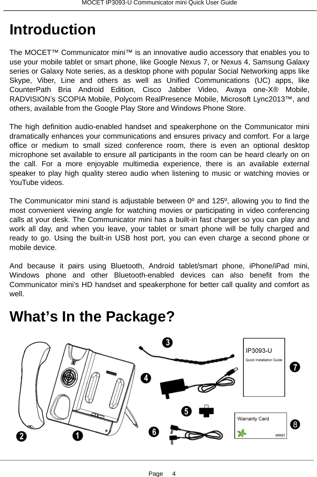 Page   4 MOCET IP3093-U Communicator mini Quick User Guide  Introduction The MOCET™ Communicator mini™ is an innovative audio accessory that enables you to use your mobile tablet or smart phone, like Google Nexus 7, or Nexus 4, Samsung Galaxy series or Galaxy Note series, as a desktop phone with popular Social Networking apps like Skype, Viber, Line and others as well as Unified Communications (UC) apps, like CounterPath Bria Android Edition, Cisco Jabber Video, Avaya one-X® Mobile, RADVISION’s SCOPIA Mobile, Polycom RealPresence Mobile, Microsoft Lync2013™, and others, available from the Google Play Store and Windows Phone Store.  The high definition audio-enabled handset and speakerphone on the Communicator mini dramatically enhances your communications and ensures privacy and comfort. For a large office or medium to small sized conference room, there is even an optional desktop microphone set available to ensure all participants in the room can be heard clearly on on the call. For a more enjoyable multimedia experience, there is an available external speaker to play high quality stereo audio when listening to music or watching movies or YouTube videos.  The Communicator mini stand is adjustable between 0º and 125º, allowing you to find the most convenient viewing angle for watching movies or participating in video conferencing calls at your desk. The Communicator mini has a built-in fast charger so you can play and work all day, and when you leave, your tablet or smart phone will be fully charged and ready to go. Using the built-in USB host port, you can even charge a second phone or mobile device.  And because it pairs using Bluetooth, Android tablet/smart phone, iPhone/iPad mini, Windows phone and other Bluetooth-enabled devices can also benefit from the Communicator mini’s HD handset and speakerphone for better call quality and comfort as well.  What’s In the Package?      