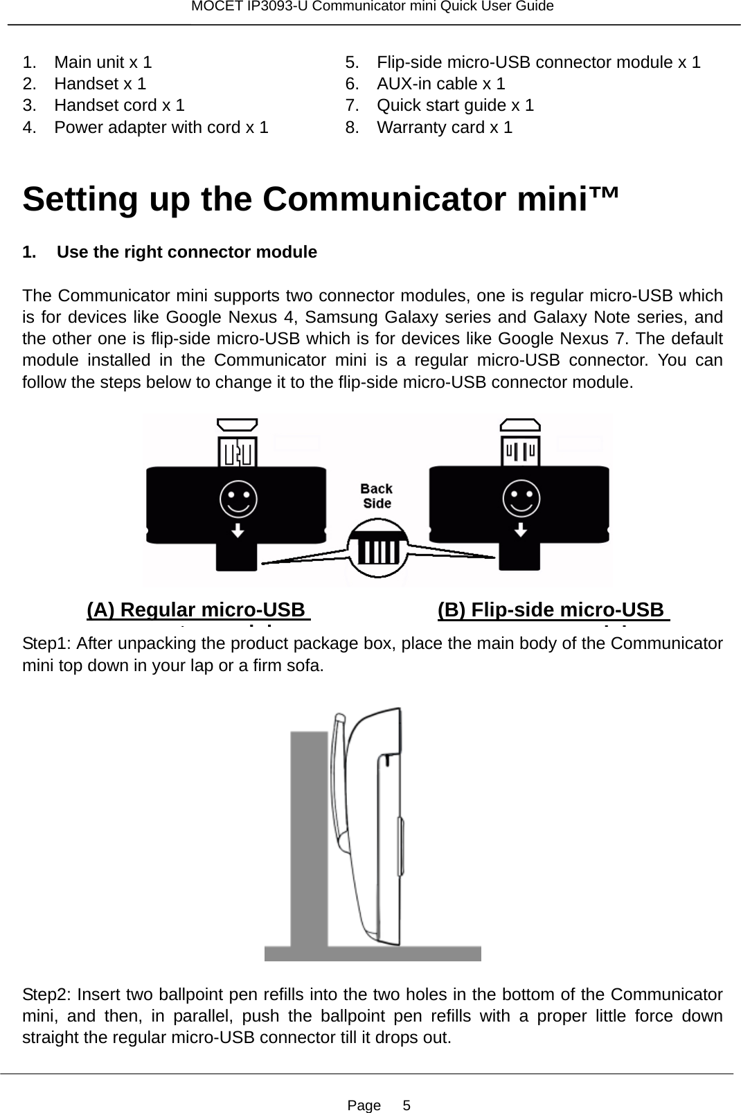 Page   5 MOCET IP3093-U Communicator mini Quick User Guide  1.    Main unit x 1 2.  Handset x 1 3.    Handset cord x 1 4.    Power adapter with cord x 1 5.  Flip-side micro-USB connector module x 1 6.    AUX-in cable x 1 7.    Quick start guide x 1 8.    Warranty card x 1  Setting up the Communicator mini™  1. Use the right connector module  The Communicator mini supports two connector modules, one is regular micro-USB which is for devices like Google Nexus 4, Samsung Galaxy series and Galaxy Note series, and the other one is flip-side micro-USB which is for devices like Google Nexus 7. The default module installed in the Communicator mini is a regular micro-USB connector. You can follow the steps below to change it to the flip-side micro-USB connector module.          Step1: After unpacking the product package box, place the main body of the Communicator mini top down in your lap or a firm sofa.    Step2: Insert two ballpoint pen refills into the two holes in the bottom of the Communicator mini, and then, in parallel, push the ballpoint pen refills with a proper little force down straight the regular micro-USB connector till it drops out.   (A) Regular micro-USB tdl(B) Flip-side micro-USB tdl