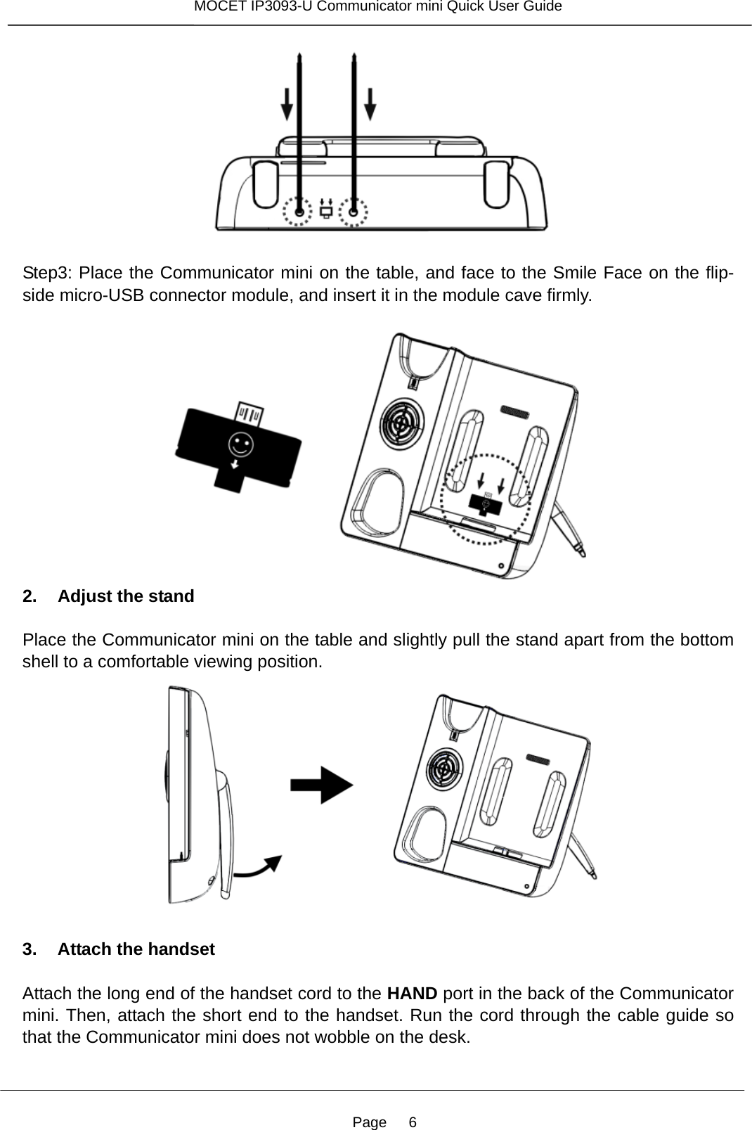 Page   6 MOCET IP3093-U Communicator mini Quick User Guide    Step3: Place the Communicator mini on the table, and face to the Smile Face on the flip-side micro-USB connector module, and insert it in the module cave firmly.   2. Adjust the stand  Place the Communicator mini on the table and slightly pull the stand apart from the bottom shell to a comfortable viewing position.       3. Attach the handset  Attach the long end of the handset cord to the HAND port in the back of the Communicator mini. Then, attach the short end to the handset. Run the cord through the cable guide so that the Communicator mini does not wobble on the desk.  