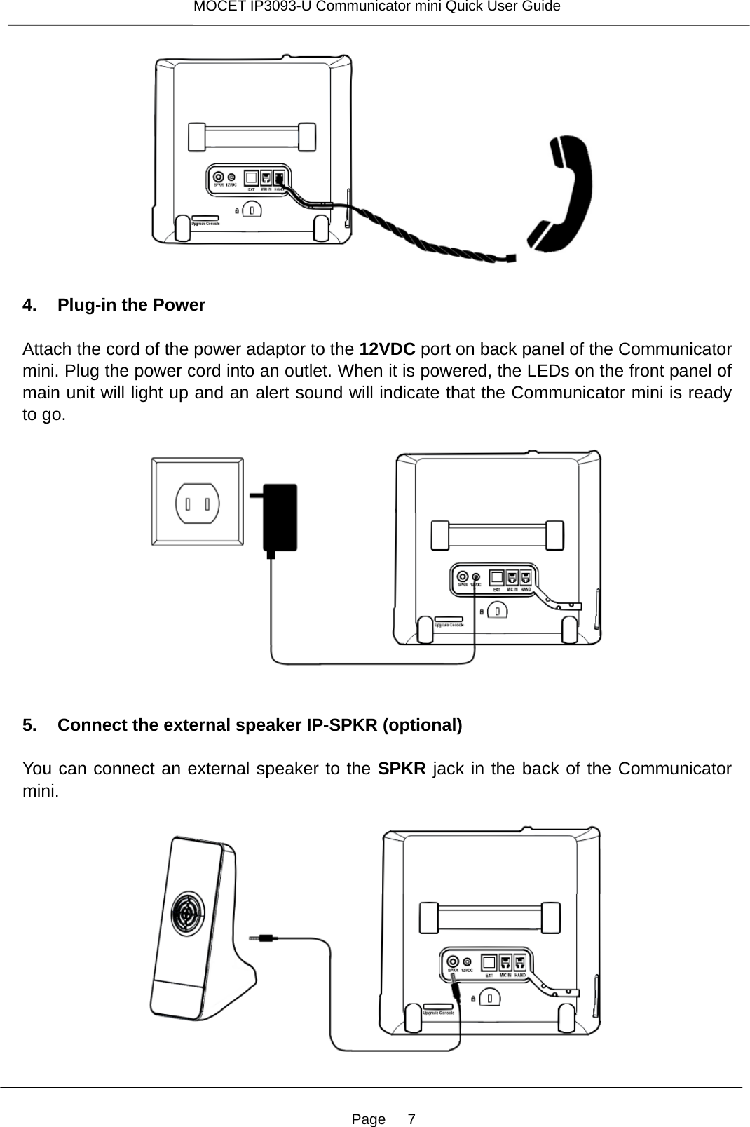 Page   7 MOCET IP3093-U Communicator mini Quick User Guide    4. Plug-in the Power  Attach the cord of the power adaptor to the 12VDC port on back panel of the Communicator mini. Plug the power cord into an outlet. When it is powered, the LEDs on the front panel of main unit will light up and an alert sound will indicate that the Communicator mini is ready to go.      5. Connect the external speaker IP-SPKR (optional)  You can connect an external speaker to the SPKR jack in the back of the Communicator mini.   