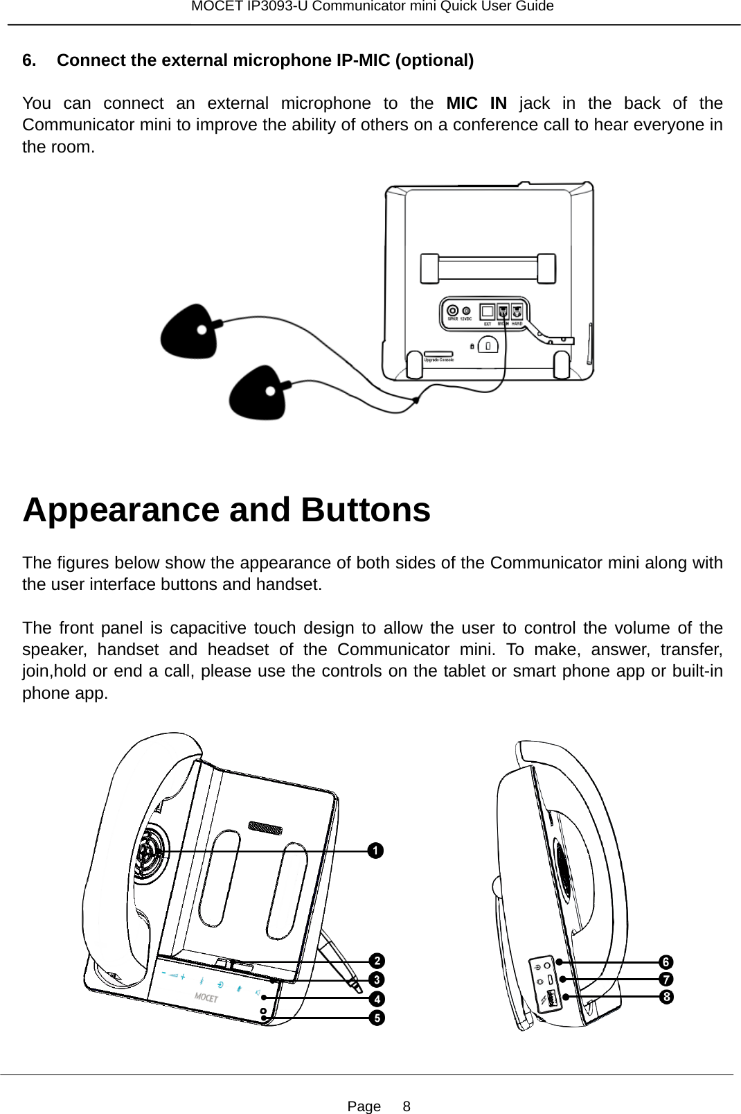Page   8 MOCET IP3093-U Communicator mini Quick User Guide  6. Connect the external microphone IP-MIC (optional)  You can connect an external microphone to the MIC IN jack in the back of the Communicator mini to improve the ability of others on a conference call to hear everyone in the room.        Appearance and Buttons  The figures below show the appearance of both sides of the Communicator mini along with the user interface buttons and handset.    The front panel is capacitive touch design to allow the user to control the volume of the speaker, handset and headset of the Communicator mini. To make, answer, transfer, join,hold or end a call, please use the controls on the tablet or smart phone app or built-in phone app.                    