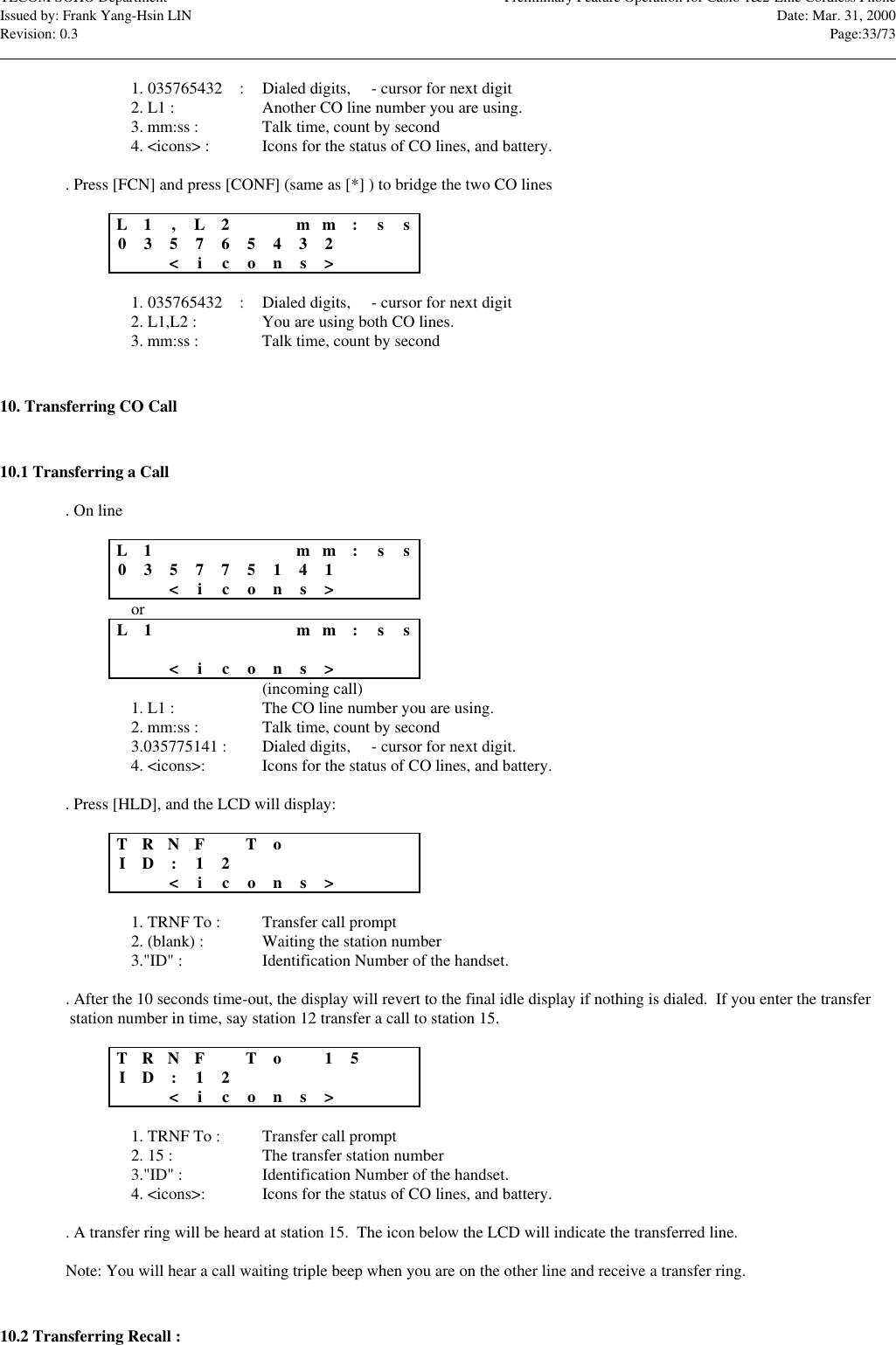 TECOM SOHO Department Preliminary Feature Operation for Casio 1&amp;2-Line Cordless PhoneIssued by: Frank Yang-Hsin LIN Date: Mar. 31, 2000Revision: 0.3 Page:33/73                                                                                                                                                                                                                                                                                                                            1. 035765432nn : Dialed digits, n - cursor for next digit2. L1 : Another CO line number you are using.3. mm:ss : Talk time, count by second4. &lt;icons&gt; : Icons for the status of CO lines, and battery.. Press [FCN] and press [CONF] (same as [*] ) to bridge the two CO linesL1,L2m m :s s035765432nn&lt;icons&gt;1. 035765432nn : Dialed digits, n - cursor for next digit2. L1,L2 : You are using both CO lines.3. mm:ss : Talk time, count by second10. Transferring CO Call10.1 Transferring a Call. On lineL1m m :s s035775141nn&lt;icons&gt;orL1m m :s s&lt;icons&gt;(incoming call)1. L1 : The CO line number you are using.2. mm:ss : Talk time, count by second3.035775141 : Dialed digits, n - cursor for next digit.4. &lt;icons&gt;: Icons for the status of CO lines, and battery.. Press [HLD], and the LCD will display:TR N FToID:1 2&lt;icons&gt;1. TRNF To : Transfer call prompt2. (blank) : Waiting the station number3.&quot;ID&quot; : Identification Number of the handset.. After the 10 seconds time-out, the display will revert to the final idle display if nothing is dialed.  If you enter the transfer station number in time, say station 12 transfer a call to station 15.TR N FTo1 5ID:1 2&lt;icons&gt;1. TRNF To : Transfer call prompt2. 15 : The transfer station number3.&quot;ID&quot; : Identification Number of the handset.4. &lt;icons&gt;: Icons for the status of CO lines, and battery.. A transfer ring will be heard at station 15.  The icon below the LCD will indicate the transferred line.Note: You will hear a call waiting triple beep when you are on the other line and receive a transfer ring.10.2 Transferring Recall :