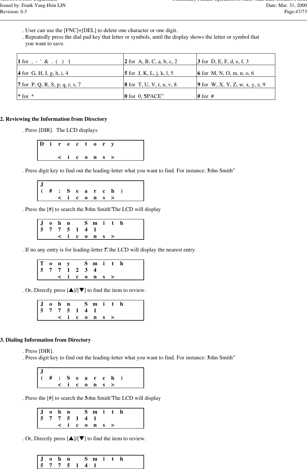 TECOM SOHO Department Preliminary Feature Operation for Casio 1&amp;2-Line Cordless PhoneIssued by: Frank Yang-Hsin LIN Date: Mar. 31, 2000Revision: 0.3 Page:47/73                                                                                                                                                                                                                                                                                                                            . User can use the [FNC]+[DEL] to delete one character or one digit.. Repeatedly press the dial pad key that letter or symbols, until the display shows the letter or symbol that  you want to save.1 for  ,  -  &apos;  &amp;  .  (   )   1 2 for  A, B, C, a, b, c, 2 3 for  D, E, F, d, e, f, 34 for  G, H, I, g, h, i, 4 5 for  J, K, L, j, k, l, 5 6 for  M, N, O, m, n, o, 67 for  P, Q, R, S, p, q, r, s, 7 8 for  T, U, V, t, u, v, 8 9 for  W, X, Y, Z, w, x, y, z, 9* for  * 0 for  0, “SPACE”# for  #2. Reviewing the Information from Directory. Press [DIR].  The LCD displaysDir e c tory&lt;icons&gt;. Press digit key to find out the leading-letter what you want to find. For instance: “John Smith”J(#:Sear c h)&lt;icons&gt;. Press the [#] to search the “John Smith” The LCD will displayJoh n Smith5775141&lt;icons&gt;. If no any entry is for leading-letter “J”, the LCD will display the nearest entryTonySmith5771234&lt;icons&gt;. Or, Directly press [s]/[t] to find the item to review.Joh n Smith5775141&lt;icons&gt;3. Dialing Information from Directory. Press [DIR].. Press digit key to find out the leading-letter what you want to find. For instance: “John Smith”J(#:Sear c h)&lt;icons&gt;. Press the [#] to search the “John Smith” The LCD will displayJoh n Smith5775141&lt;icons&gt;. Or, Directly press [s]/[t] to find the item to review.Joh n Smith5775141