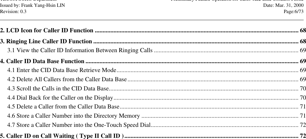 TECOM SOHO Department Preliminary Feature Operation for Casio 1&amp;2-Line Cordless PhoneIssued by: Frank Yang-Hsin LIN Date: Mar. 31, 2000Revision: 0.3 Page:6/73                                                                                                                                                                                                                                                                                                                            2. LCD Icon for Caller ID Function ................................................................................................................................... 683. Ringing Line Caller ID Function .................................................................................................................................... 683.1 View the Caller ID Information Between Ringing Calls ............................................................................................. 694. Caller ID Data Base Function ......................................................................................................................................... 694.1 Enter the CID Data Base Retrieve Mode..................................................................................................................... 694.2 Delete All Callers from the Caller Data Base.............................................................................................................. 694.3 Scroll the Calls in the CID Data Base.......................................................................................................................... 704.4 Dial Back for the Caller on the Display....................................................................................................................... 704.5 Delete a Caller from the Caller Data Base................................................................................................................... 714.6 Store a Caller Number into the Directory Memory ..................................................................................................... 714.7 Store a Caller Number into the One-Touch Speed Dial............................................................................................... 725. Caller ID on Call Waiting ( Type II Call ID )................................................................................................................ 72