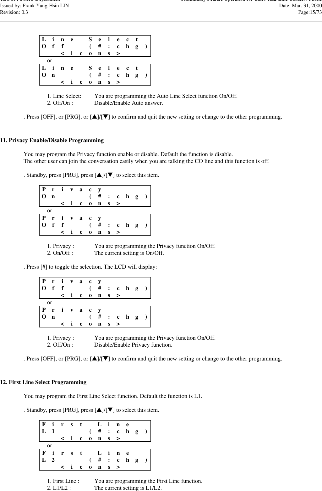 TECOM SOHO Department Preliminary Feature Operation for Casio 1&amp;2-Line Cordless PhoneIssued by: Frank Yang-Hsin LIN Date: Mar. 31, 2000Revision: 0.3 Page:15/73                                                                                                                                                                                                                                                                                                                            LineSele c tOf f ( #:chg)&lt;icons&gt;orLineSele c tOn(#:chg)&lt;icons&gt;1. Line Select: You are programming the Auto Line Select function On/Off.2. Off/On : Disable/Enable Auto answer.. Press [OFF], or [PRG], or [s]/[t] to confirm and quit the new setting or change to the other programming.11. Privacy Enable/Disable ProgrammingYou may program the Privacy function enable or disable. Default the function is disable.The other user can join the conversation easily when you are talking the CO line and this function is off.. Standby, press [PRG], press [s]/[t] to select this item.Priv a cyOn(#:chg)&lt;icons&gt;orPriv a cyOf f ( #:chg)&lt;icons&gt;1. Privacy : You are programming the Privacy function On/Off.2. On/Off : The current setting is On/Off.. Press [#] to toggle the selection. The LCD will display:Priv a cyOf f ( #:chg)&lt;icons&gt;orPriv a cyOn(#:chg)&lt;icons&gt;1. Privacy : You are programming the Privacy function On/Off.2. Off/On : Disable/Enable Privacy function.. Press [OFF], or [PRG], or [s]/[t] to confirm and quit the new setting or change to the other programming.12. First Line Select ProgrammingYou may program the First Line Select function. Default the function is L1.. Standby, press [PRG], press [s]/[t] to select this item.FirstLineL1(#:chg)&lt;icons&gt;orFirstLineL2(#:chg)&lt;icons&gt;1. First Line : You are programming the First Line function.2. L1/L2 : The current setting is L1/L2.