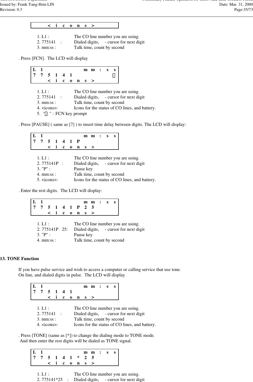 TECOM SOHO Department Preliminary Feature Operation for Casio 1&amp;2-Line Cordless PhoneIssued by: Frank Yang-Hsin LIN Date: Mar. 31, 2000Revision: 0.3 Page:35/73                                                                                                                                                                                                                                                                                                                            &lt;icons&gt;1. L1 : The CO line number you are using.2. 775141n : Dialed digits, n - cursor for next digit3. mm:ss : Talk time, count by second. Press [FCN].  The LCD will displayL1m m :s s775141n&lt;icons&gt;1. L1 : The CO line number you are using.2. 775141n : Dialed digits, n - cursor for next digit3. mm:ss : Talk time, count by second4. &lt;icons&gt;: Icons for the status of CO lines, and battery.5.  &quot;&quot; : FCN key prompt. Press [PAUSE] ( same as [7] ) to insert time delay between digits. The LCD will display:L1m m :s s775141Pn&lt;icons&gt;1. L1 : The CO line number you are using.2. 775141Pn:Dialed digits, n - cursor for next digit3. &quot;P&quot; : Pause key4. mm:ss : Talk time, count by second5. &lt;icons&gt;: Icons for the status of CO lines, and battery.. Enter the rest digits.  The LCD will display:L1m m :s s775141P2 5 n&lt;icons&gt;1. L1 : The CO line number you are using.2. 775141Pn25: Dialed digits, n - cursor for next digit3. &quot;P&quot; : Pause key4. mm:ss : Talk time, count by second13. TONE FunctionIf you have pulse service and wish to access a computer or calling service that use tone.On line, and dialed digits in pulse.  The LCD will displayL1m m :s s775141n&lt;icons&gt;1. L1 : The CO line number you are using.2. 775141n : Dialed digits, n - cursor for next digit3. mm:ss : Talk time, count by second4. &lt;icons&gt;: Icons for the status of CO lines, and battery.. Press [TONE] (same as [*]) to change the dialing mode to TONE mode. And then enter the rest digits will be dialed as TONE signal.L1m m :s s775141*25n&lt;icons&gt;1. L1 : The CO line number you are using.2. 775141*25n : Dialed digits, n - cursor for next digit