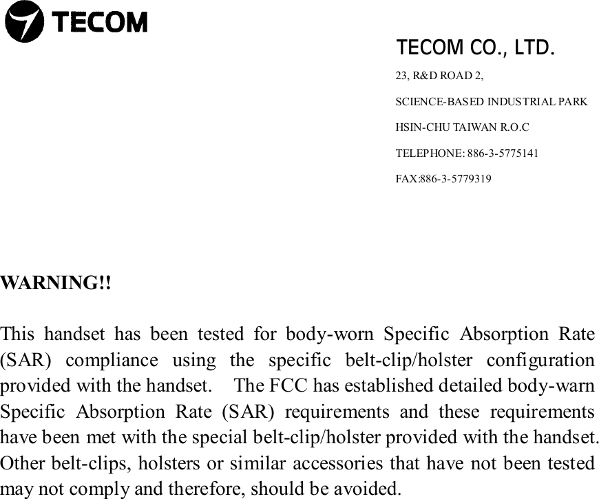                               TECOM CO., LTD.                                               23, R&amp;D ROAD 2,                                                                      SCIENCE-BASED INDUSTRIAL PARK                                                                       HSIN-CHU TAIWAN R.O.C                                                                      TELEPHONE: 886-3-5775141                                                                                         FAX:886-3-5779319    WARNING!!   This handset has been tested for body-worn Specific Absorption Rate (SAR) compliance using the specific belt-clip/holster configuration provided with the handset.    The FCC has established detailed body-warn Specific Absorption Rate (SAR) requirements and these requirements have been met with the special belt-clip/holster provided with the handset.   Other belt-clips, holsters or similar accessories that have not been tested may not comply and therefore, should be avoided.                   