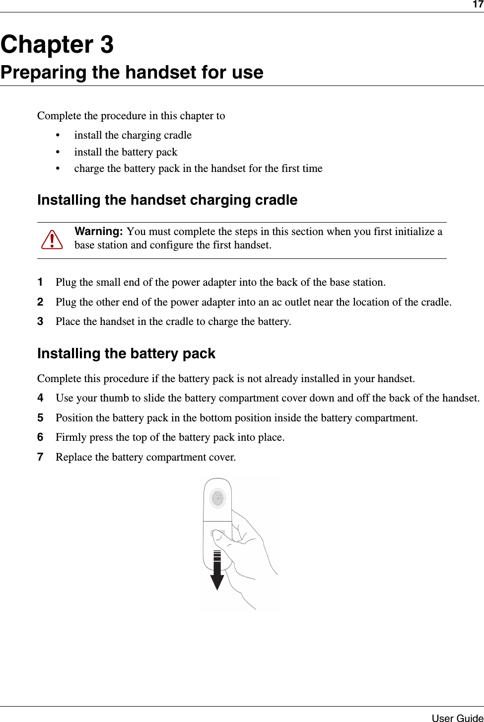 17User GuideChapter 3Preparing the handset for useComplete the procedure in this chapter to• install the charging cradle• install the battery pack• charge the battery pack in the handset for the first timeInstalling the handset charging cradle1Plug the small end of the power adapter into the back of the base station.2Plug the other end of the power adapter into an ac outlet near the location of the cradle.3Place the handset in the cradle to charge the battery.Installing the battery packComplete this procedure if the battery pack is not already installed in your handset.4Use your thumb to slide the battery compartment cover down and off the back of the handset.5Position the battery pack in the bottom position inside the battery compartment.6Firmly press the top of the battery pack into place.7Replace the battery compartment cover.Warning: You must complete the steps in this section when you first initialize a base station and configure the first handset.