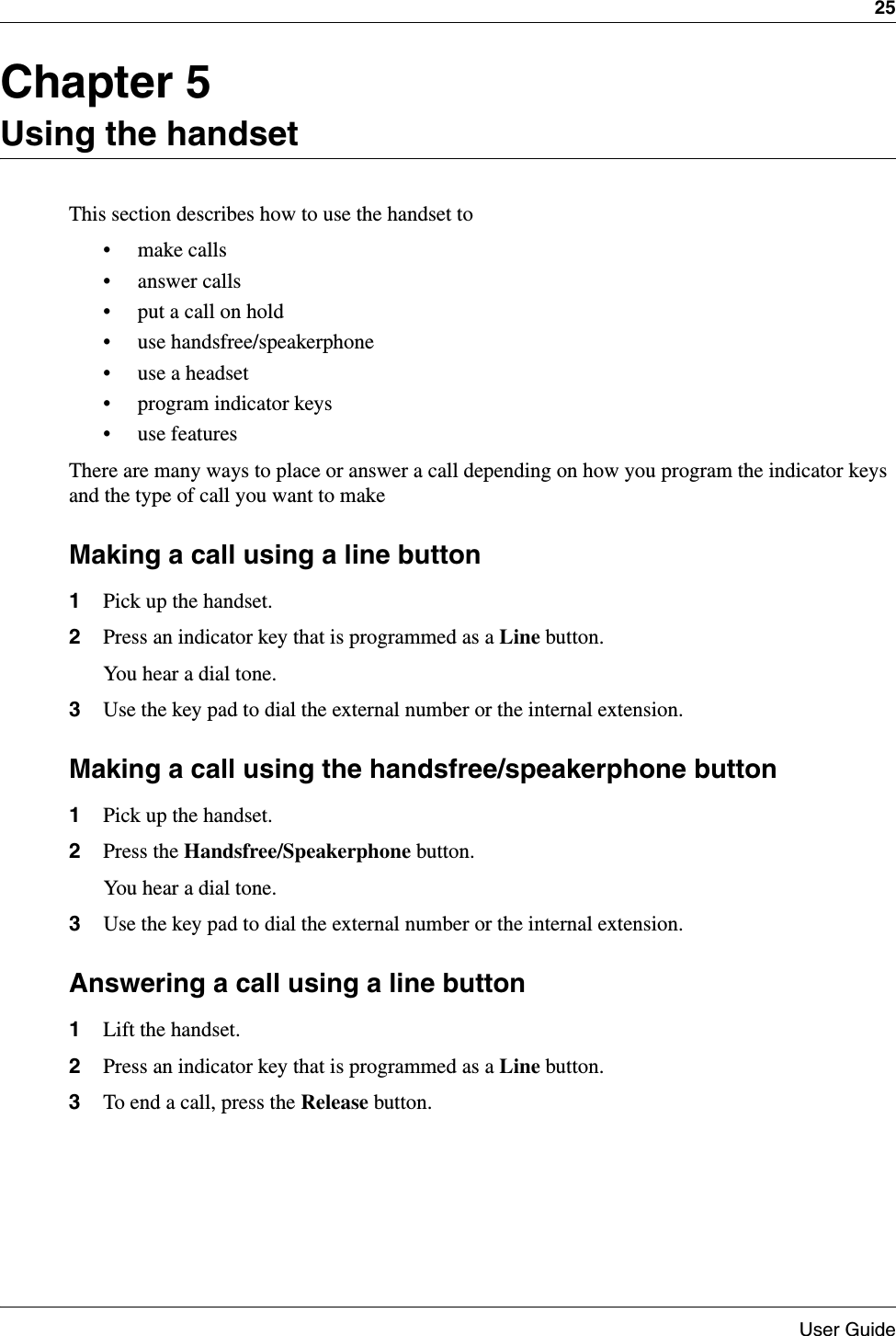 25User GuideChapter 5Using the handsetThis section describes how to use the handset to• make calls• answer calls• put a call on hold• use handsfree/speakerphone• use a headset• program indicator keys• use featuresThere are many ways to place or answer a call depending on how you program the indicator keys and the type of call you want to make Making a call using a line button1Pick up the handset.2Press an indicator key that is programmed as a Line button.You hear a dial tone.3Use the key pad to dial the external number or the internal extension.Making a call using the handsfree/speakerphone button1Pick up the handset.2Press the Handsfree/Speakerphone button.You hear a dial tone.3Use the key pad to dial the external number or the internal extension.Answering a call using a line button1Lift the handset.2Press an indicator key that is programmed as a Line button.3To end a call, press the Release button.