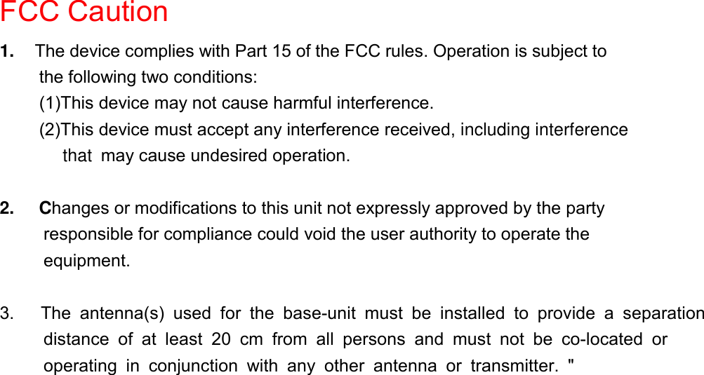 FCC Caution1.  The device complies with Part 15 of the FCC rules. Operation is subject tothe following two conditions:(1)This device may not cause harmful interference.(2)This device must accept any interference received, including interference    that may cause undesired operation. 2.     Changes or modifications to this unit not expressly approved by the party          responsible for compliance could void the user authority to operate the     equipment. 3.   The antenna(s) used for the base-unit must be installed to provide a separation      distance of at least 20 cm from all persons and must not be co-located or      operating in conjunction with any other antenna or transmitter. &quot; 