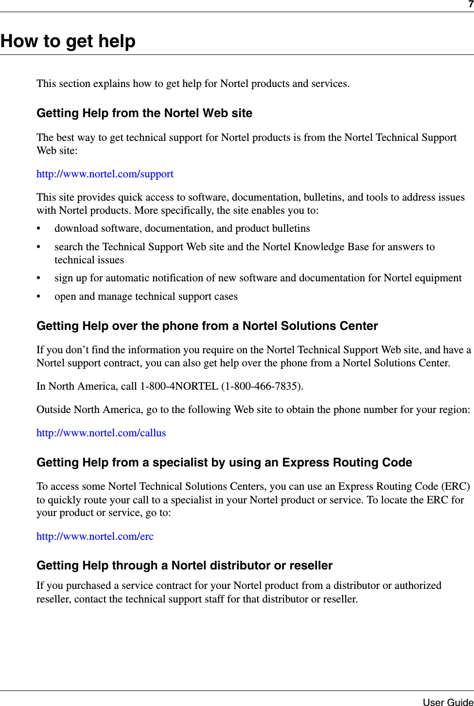 7User GuideHow to get helpThis section explains how to get help for Nortel products and services.Getting Help from the Nortel Web siteThe best way to get technical support for Nortel products is from the Nortel Technical Support Web site:http://www.nortel.com/supportThis site provides quick access to software, documentation, bulletins, and tools to address issues with Nortel products. More specifically, the site enables you to:• download software, documentation, and product bulletins• search the Technical Support Web site and the Nortel Knowledge Base for answers to technical issues• sign up for automatic notification of new software and documentation for Nortel equipment• open and manage technical support casesGetting Help over the phone from a Nortel Solutions CenterIf you don’t find the information you require on the Nortel Technical Support Web site, and have a Nortel support contract, you can also get help over the phone from a Nortel Solutions Center.In North America, call 1-800-4NORTEL (1-800-466-7835).Outside North America, go to the following Web site to obtain the phone number for your region:http://www.nortel.com/callusGetting Help from a specialist by using an Express Routing CodeTo access some Nortel Technical Solutions Centers, you can use an Express Routing Code (ERC) to quickly route your call to a specialist in your Nortel product or service. To locate the ERC for your product or service, go to:http://www.nortel.com/ercGetting Help through a Nortel distributor or reseller If you purchased a service contract for your Nortel product from a distributor or authorized reseller, contact the technical support staff for that distributor or reseller.