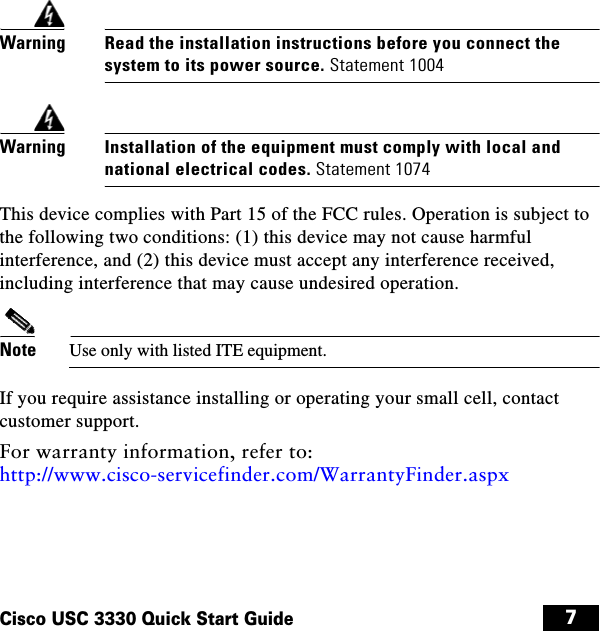 7Cisco USC 3330 Quick Start GuideWarningRead the installation instructions before you connect the system to its power source. Statement 1004WarningInstallation of the equipment must comply with local and national electrical codes. Statement 1074This device complies with Part 15 of the FCC rules. Operation is subject to the following two conditions: (1) this device may not cause harmful interference, and (2) this device must accept any interference received, including interference that may cause undesired operation.Note Use only with listed ITE equipment.If you require assistance installing or operating your small cell, contact customer support. For warranty information, refer to: http://www.cisco-servicefinder.com/WarrantyFinder.aspx usc3330install.book  Page 7  Wednesday, September 10, 2014  10:28 PM