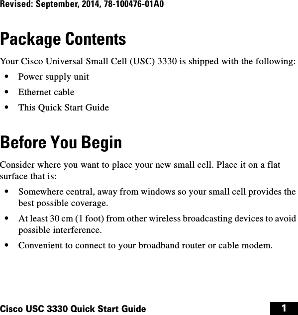  1Cisco USC 3330 Quick Start GuideRevised: September, 2014, 78-100476-01A0Package ContentsYour Cisco Universal Small Cell (USC) 3330 is shipped with the following:  • Power supply unit  • Ethernet cable  • This Quick Start GuideBefore You BeginConsider where you want to place your new small cell. Place it on a flat surface that is:  • Somewhere central, away from windows so your small cell provides the best possible coverage.  • At least 30 cm (1 foot) from other wireless broadcasting devices to avoid possible interference.  • Convenient to connect to your broadband router or cable modem.usc3330install.book  Page 1  Wednesday, September 10, 2014  10:28 PM