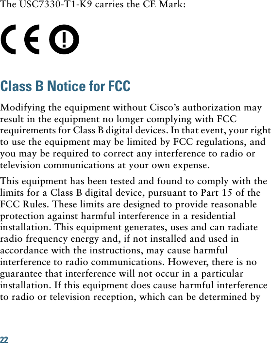 22 The USC7330-T1-K9 carries the CE Mark:Class B Notice for FCCModifying the equipment without Cisco’s authorization may result in the equipment no longer complying with FCC requirements for Class B digital devices. In that event, your right to use the equipment may be limited by FCC regulations, and you may be required to correct any interference to radio or television communications at your own expense.This equipment has been tested and found to comply with the limits for a Class B digital device, pursuant to Part 15 of the FCC Rules. These limits are designed to provide reasonable protection against harmful interference in a residential installation. This equipment generates, uses and can radiate radio frequency energy and, if not installed and used in accordance with the instructions, may cause harmful interference to radio communications. However, there is no guarantee that interference will not occur in a particular installation. If this equipment does cause harmful interference to radio or television reception, which can be determined by 