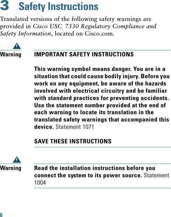 6 3  Safety InstructionsTranslated versions of the following safety warnings are provided in Cisco USC 7330 Regulatory Compliance and Safety Information, located on Cisco.com.WarningIMPORTANT SAFETY INSTRUCTIONSThis warning symbol means danger. You are in a situation that could cause bodily injury. Before you work on any equipment, be aware of the hazards involved with electrical circuitry and be familiar with standard practices for preventing accidents. Use the statement number provided at the end of each warning to locate its translation in the translated safety warnings that accompanied this device. Statement 1071SAVE THESE INSTRUCTIONSWarningRead the installation instructions before you connect the system to its power source. Statement 1004
