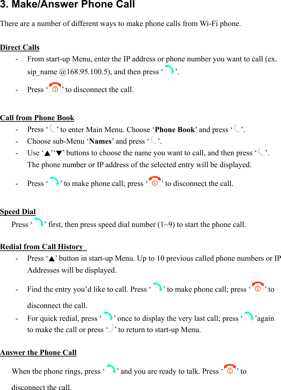 3. Make/Answer Phone Call There are a number of different ways to make phone calls from Wi-Fi phone.  Direct Calls -  From start-up Menu, enter the IP address or phone number you want to call (ex. sip_name @168.95.100.5), and then press ‘ ’. - Press ‘ ’ to disconnect the call.  Call from Phone Book - Press ‘ ’ to enter Main Menu. Choose ‘Phone Book’ and press ‘ ’. -  Choose sub-Menu ‘Names’ and press ‘ ’. - Use ‘▲’‘▼’ buttons to choose the name you want to call, and then press ‘ ’. The phone number or IP address of the selected entry will be displayed.   - Press ‘ ’ to make phone call; press ‘ ’ to disconnect the call.    Speed Dial    Press ‘ ’ first, then press speed dial number (1~9) to start the phone call.  Redial from Call History   - Press ‘▲’ button in start-up Menu. Up to 10 previous called phone numbers or IP Addresses will be displayed.   -  Find the entry you’d like to call. Press ‘ ’ to make phone call; press ‘ ’ to disconnect the call. -  For quick redial, press ‘ ’ once to display the very last call; press ‘ ’again to make the call or press ‘ ’ to return to start-up Menu.     Answer the Phone Call       When the phone rings, press ‘ ’ and you are ready to talk. Press ‘ ’ to        disconnect the call.  