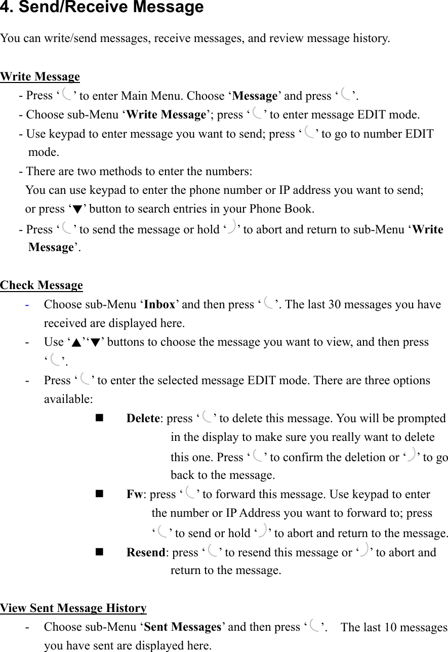 4. Send/Receive Message You can write/send messages, receive messages, and review message history.  Write Message    - Press ‘ ’ to enter Main Menu. Choose ‘Message’ and press ‘ ’.    - Choose sub-Menu ‘Write Message’; press ‘ ’ to enter message EDIT mode.       - Use keypad to enter message you want to send; press ‘ ’ to go to number EDIT mode.       - There are two methods to enter the numbers:         You can use keypad to enter the phone number or IP address you want to send;     or press ‘▼’ button to search entries in your Phone Book.      - Press ‘ ’ to send the message or hold ‘ ’ to abort and return to sub-Menu ‘Write Message’.   Check Message -  Choose sub-Menu ‘Inbox’ and then press ‘ ’. The last 30 messages you have received are displayed here.   - Use ‘▲’‘▼’ buttons to choose the message you want to view, and then press ‘’. - Press ‘ ’ to enter the selected message EDIT mode. There are three options available:   Delete: press ‘ ’ to delete this message. You will be prompted                      in the display to make sure you really want to delete                      this one. Press ‘ ’ to confirm the deletion or ‘ ’ to go                      back to the message.   Fw: press ‘ ’ to forward this message. Use keypad to enter                   the number or IP Address you want to forward to; press                   ‘ ’ to send or hold ‘ ’ to abort and return to the message.   Resend: press ‘ ’ to resend this message or ‘ ’ to abort and                      return to the message.       View Sent Message History -  Choose sub-Menu ‘Sent Messages’ and then press ‘ ’.    The last 10 messages you have sent are displayed here. 
