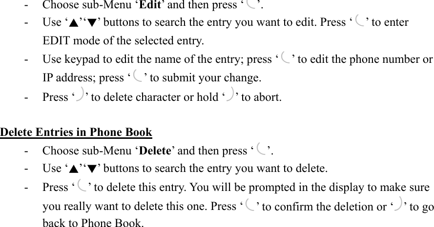 -  Choose sub-Menu ‘Edit’ and then press ‘ ’. - Use ‘▲’‘▼’ buttons to search the entry you want to edit. Press ‘ ’ to enter EDIT mode of the selected entry. -  Use keypad to edit the name of the entry; press ‘ ’ to edit the phone number or IP address; press ‘ ’ to submit your change. - Press ‘ ’ to delete character or hold ‘ ’ to abort.  Delete Entries in Phone Book -  Choose sub-Menu ‘Delete’ and then press ‘ ’.  - Use ‘▲’‘▼’ buttons to search the entry you want to delete. - Press ‘ ’ to delete this entry. You will be prompted in the display to make sure you really want to delete this one. Press ‘ ’ to confirm the deletion or ‘ ’ to go back to Phone Book. 