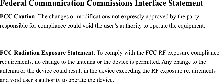Federal Communication Commissions Interface Statement   FCC Caution: The changes or modifications not expressly approved by the party responsible for compliance could void the user’s authority to operate the equipment.  FCC Radiation Exposure Statement: To comply with the FCC RF exposure compliance requirements, no change to the antenna or the device is permitted. Any change to the antenna or the device could result in the device exceeding the RF exposure requirements and void user’s authority to operate the device.   2