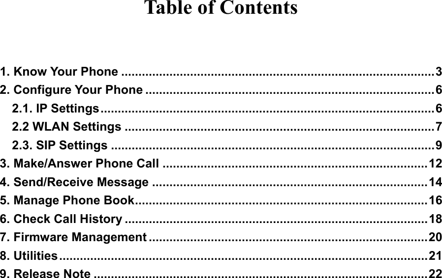 Table of Contents  1. Know Your Phone ...........................................................................................3 2. Configure Your Phone ....................................................................................6 2.1. IP Settings.................................................................................................6 2.2 WLAN Settings ..........................................................................................7 2.3. SIP Settings ..............................................................................................9 3. Make/Answer Phone Call .............................................................................12 4. Send/Receive Message ................................................................................14 5. Manage Phone Book.....................................................................................16 6. Check Call History ........................................................................................18 7. Firmware Management .................................................................................20 8. Utilities...........................................................................................................21 9. Release Note .................................................................................................22                   