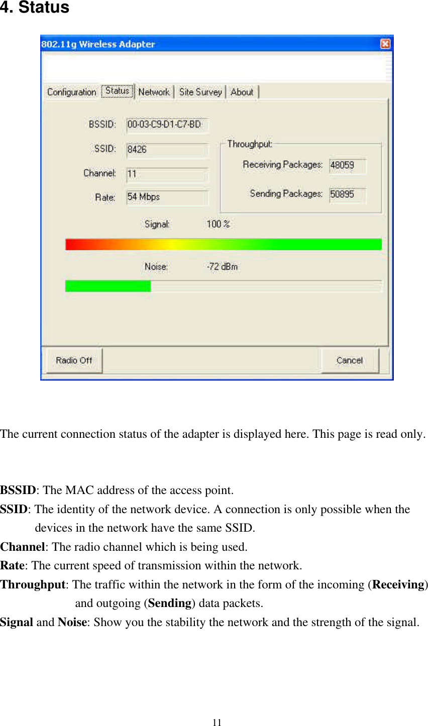 11 4. Status    The current connection status of the adapter is displayed here. This page is read only.   BSSID: The MAC address of the access point. SSID: The identity of the network device. A connection is only possible when the         devices in the network have the same SSID. Channel: The radio channel which is being used. Rate: The current speed of transmission within the network. Throughput: The traffic within the network in the form of the incoming (Receiving)                 and outgoing (Sending) data packets. Signal and Noise: Show you the stability the network and the strength of the signal.    
