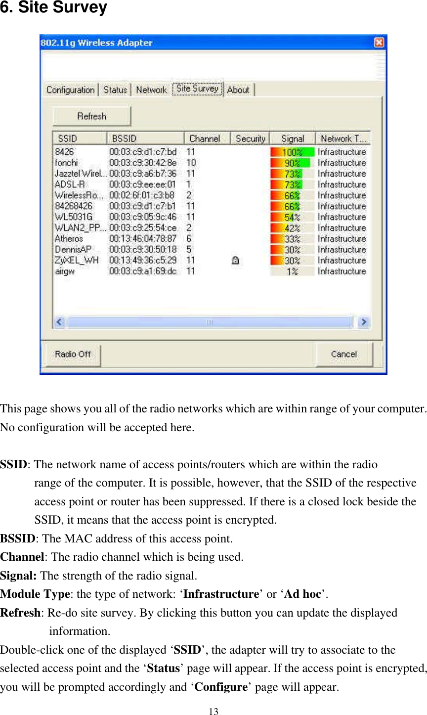 13 6. Site Survey   This page shows you all of the radio networks which are within range of your computer.  No configuration will be accepted here.  SSID: The network name of access points/routers which are within the radio         range of the computer. It is possible, however, that the SSID of the respective         access point or router has been suppressed. If there is a closed lock beside the         SSID, it means that the access point is encrypted. BSSID: The MAC address of this access point. Channel: The radio channel which is being used. Signal: The strength of the radio signal. Module Type: the type of network: ‘Infrastructure’ or ‘Ad hoc’.  Refresh: Re-do site survey. By clicking this button you can update the displayed            information.  Double-click one of the displayed ‘SSID’, the adapter will try to associate to the selected access point and the ‘Status’ page will appear. If the access point is encrypted, you will be prompted accordingly and ‘Configure’ page will appear. 