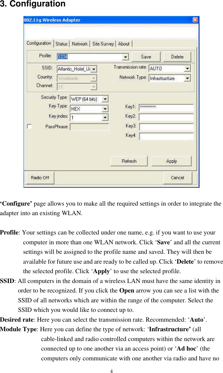 4 3. Configuration   ‘Configure’ page allows you to make all the required settings in order to integrate the adapter into an existing WLAN.  Profile: Your settings can be collected under one name, e.g. if you want to use your           computer in more than one WLAN network. Click ‘Save’ and all the current           settings will be assigned to the profile name and saved. They will then be           available for future use and are ready to be called up. Click ‘Delete’ to remove           the selected profile. Click ‘Apply’ to use the selected profile. SSID: All computers in the domain of a wireless LAN must have the same identity in         order to be recognized. If you click the Open arrow you can see a list with the          SSID of all networks which are within the range of the computer. Select the         SSID which you would like to connect up to. Desired rate: Here you can select the transmission rate. Recommended: ‘Auto’.  Module Type: Here you can define the type of network: ‘Infrastructure’ (all                  cable-linked and radio controlled computers within the network are                  connected up to one another via an access point) or ‘Ad hoc’  (the                  computers only communicate with one another via radio and have no  