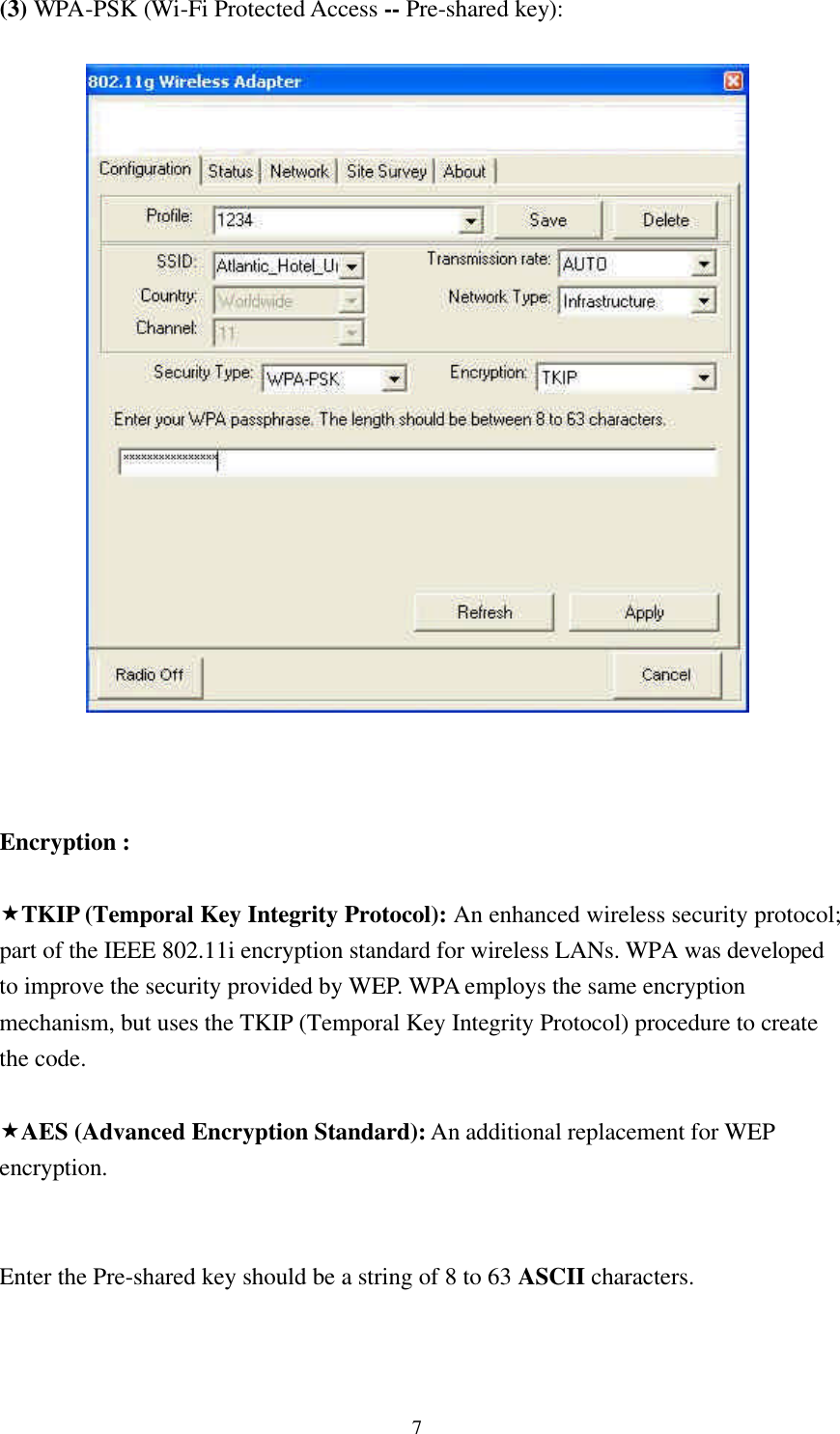 7 (3) WPA-PSK (Wi-Fi Protected Access -- Pre-shared key):      Encryption :  «TKIP (Temporal Key Integrity Protocol): An enhanced wireless security protocol; part of the IEEE 802.11i encryption standard for wireless LANs. WPA was developed to improve the security provided by WEP. WPA employs the same encryption mechanism, but uses the TKIP (Temporal Key Integrity Protocol) procedure to create the code.  «AES (Advanced Encryption Standard): An additional replacement for WEP encryption.   Enter the Pre-shared key should be a string of 8 to 63 ASCII characters.   