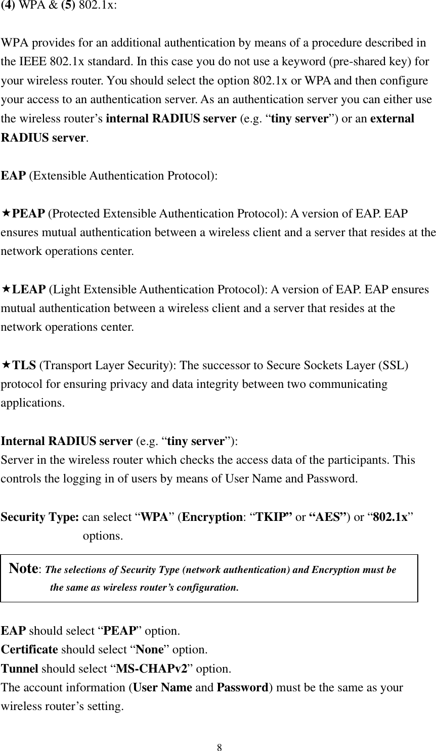8 (4) WPA &amp; (5) 802.1x:  WPA provides for an additional authentication by means of a procedure described in the IEEE 802.1x standard. In this case you do not use a keyword (pre-shared key) for your wireless router. You should select the option 802.1x or WPA and then configure your access to an authentication server. As an authentication server you can either use the wireless router’s  internal RADIUS server (e.g. “tiny server”) or an external RADIUS server.  EAP (Extensible Authentication Protocol):    «PEAP (Protected Extensible Authentication Protocol): A version of EAP. EAP ensures mutual authentication between a wireless client and a server that resides at the network operations center.  «LEAP (Light Extensible Authentication Protocol): A version of EAP. EAP ensures mutual authentication between a wireless client and a server that resides at the network operations center.  «TLS (Transport Layer Security): The successor to Secure Sockets Layer (SSL) protocol for ensuring privacy and data integrity between two communicating applications.  Internal RADIUS server (e.g. “tiny server”):   Server in the wireless router which checks the access data of the participants. This   controls the logging in of users by means of User Name and Password.  Security Type: can select “WPA” (Encryption: “TKIP” or “AES”) or “802.1x”  options.         EAP should select “PEAP” option.   Certificate should select “None” option.   Tunnel should select “MS-CHAPv2” option. The account information (User Name and Password) must be the same as your   wireless router’s setting. Note: The selections of Security Type (network authentication) and Encryption must be       the same as wireless router’s configuration. 