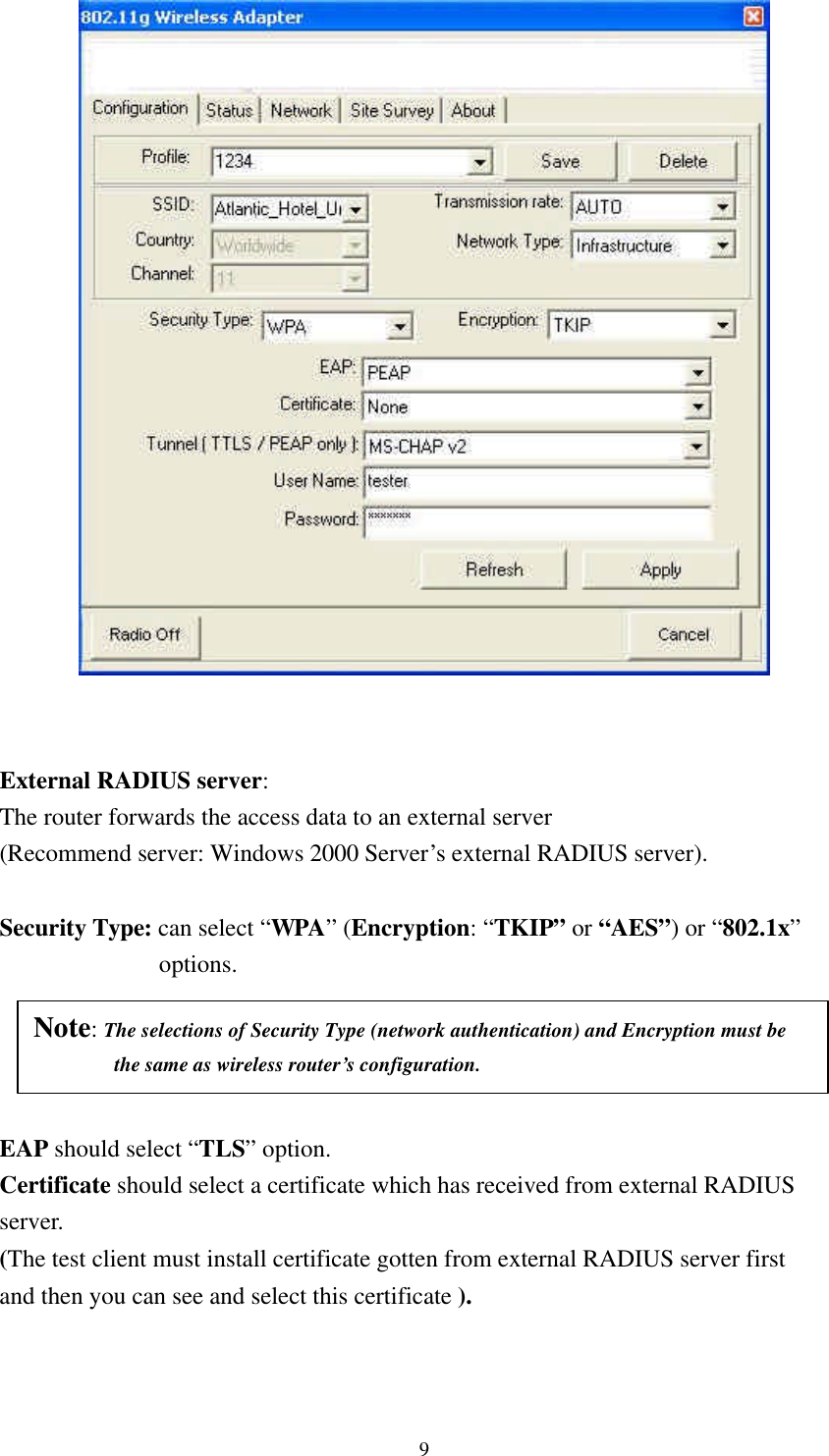 9    External RADIUS server:   The router forwards the access data to an external server (Recommend server: Windows 2000 Server’s external RADIUS server).  Security Type: can select “WPA” (Encryption: “TKIP” or “AES”) or “802.1x”  options.        EAP should select “TLS” option. Certificate should select a certificate which has received from external RADIUS   server. (The test client must install certificate gotten from external RADIUS server first   and then you can see and select this certificate ).     Note: The selections of Security Type (network authentication) and Encryption must be       the same as wireless router’s configuration. 