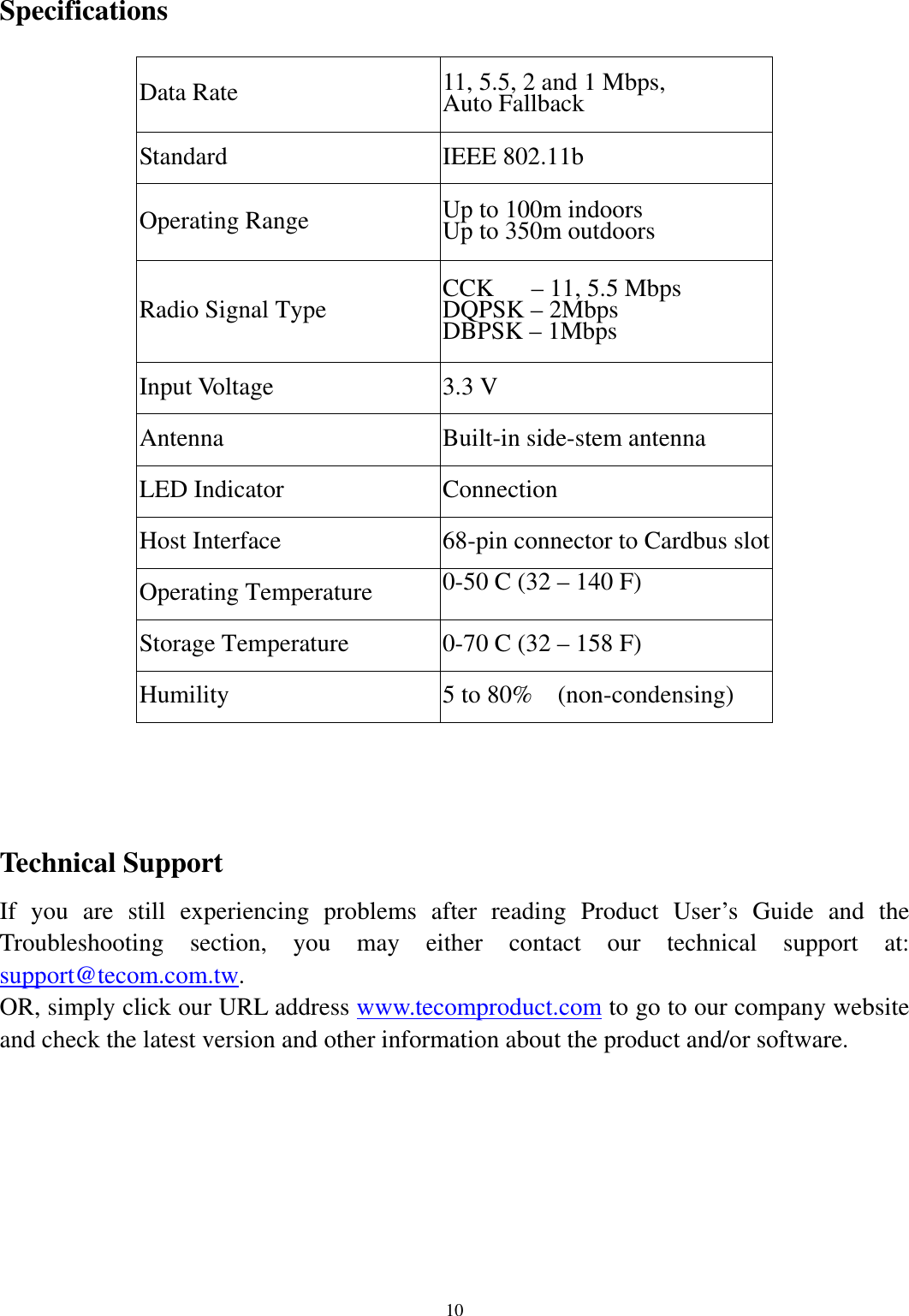   10     Specifications  Data Rate 11, 5.5, 2 and 1 Mbps,   Auto Fallback Standard IEEE 802.11b Operating Range Up to 100m indoors   Up to 350m outdoors Radio Signal Type CCK   – 11, 5.5 Mbps DQPSK – 2Mbps DBPSK – 1Mbps Input Voltage 3.3 V Antenna Built-in side-stem antenna LED Indicator Connection Host Interface 68-pin connector to Cardbus slot Operating Temperature 0-50 C (32 – 140 F)  Storage Temperature 0-70 C (32 – 158 F) Humility  5 to 80%    (non-condensing)      Technical Support If you are still experiencing problems after reading Product User’s Guide and the Troubleshooting section, you may either contact our technical support at: support@tecom.com.tw. OR, simply click our URL address www.tecomproduct.com to go to our company website and check the latest version and other information about the product and/or software.    