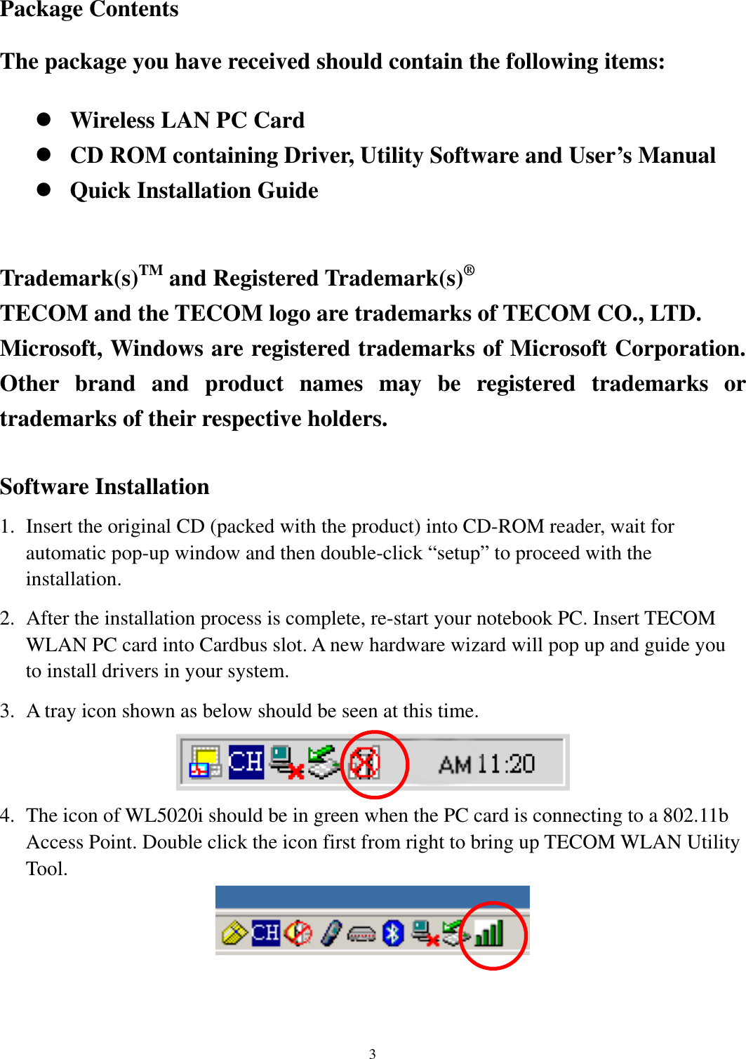   3     Package Contents The package you have received should contain the following items:  Wireless LAN PC Card  CD ROM containing Driver, Utility Software and User’s Manual  Quick Installation Guide  Trademark(s)TM and Registered Trademark(s)® TECOM and the TECOM logo are trademarks of TECOM CO., LTD.   Microsoft, Windows are registered trademarks of Microsoft Corporation. Other brand and product names may be registered trademarks or trademarks of their respective holders.  Software Installation 1.  Insert the original CD (packed with the product) into CD-ROM reader, wait for automatic pop-up window and then double-click “setup” to proceed with the installation. 2.  After the installation process is complete, re-start your notebook PC. Insert TECOM WLAN PC card into Cardbus slot. A new hardware wizard will pop up and guide you to install drivers in your system. 3.  A tray icon shown as below should be seen at this time.    4.  The icon of WL5020i should be in green when the PC card is connecting to a 802.11b Access Point. Double click the icon first from right to bring up TECOM WLAN Utility Tool.    