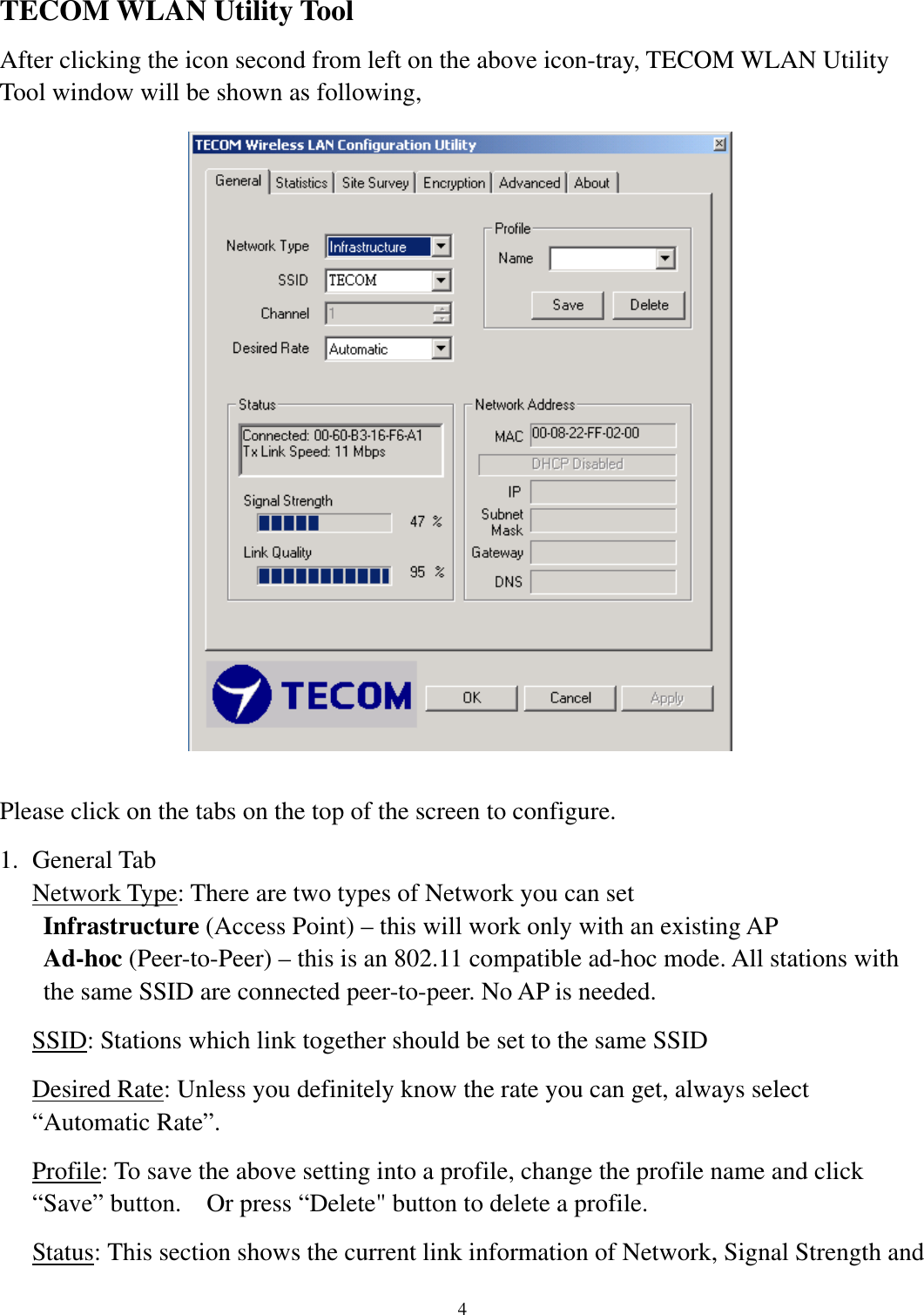   4     TECOM WLAN Utility Tool After clicking the icon second from left on the above icon-tray, TECOM WLAN Utility Tool window will be shown as following,                      Please click on the tabs on the top of the screen to configure. 1. General Tab Network Type: There are two types of Network you can set Infrastructure (Access Point) – this will work only with an existing AP Ad-hoc (Peer-to-Peer) – this is an 802.11 compatible ad-hoc mode. All stations with the same SSID are connected peer-to-peer. No AP is needed. SSID: Stations which link together should be set to the same SSID Desired Rate: Unless you definitely know the rate you can get, always select “Automatic Rate”. Profile: To save the above setting into a profile, change the profile name and click “Save” button.    Or press “Delete&quot; button to delete a profile. Status: This section shows the current link information of Network, Signal Strength and  