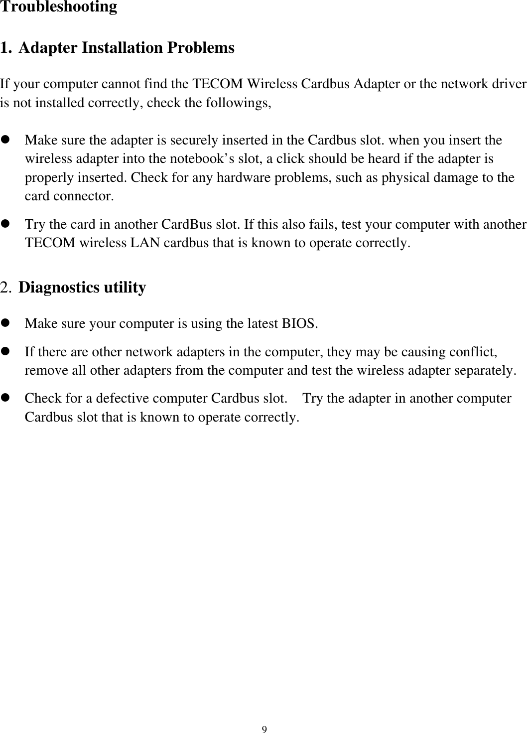   9      Troubleshooting  1. Adapter Installation Problems If your computer cannot find the TECOM Wireless Cardbus Adapter or the network driver is not installed correctly, check the followings,  Make sure the adapter is securely inserted in the Cardbus slot. when you insert the wireless adapter into the notebook’s slot, a click should be heard if the adapter is properly inserted. Check for any hardware problems, such as physical damage to the card connector.  Try the card in another CardBus slot. If this also fails, test your computer with another TECOM wireless LAN cardbus that is known to operate correctly.  2. Diagnostics utility  Make sure your computer is using the latest BIOS.  If there are other network adapters in the computer, they may be causing conflict, remove all other adapters from the computer and test the wireless adapter separately.  Check for a defective computer Cardbus slot.    Try the adapter in another computer Cardbus slot that is known to operate correctly. 